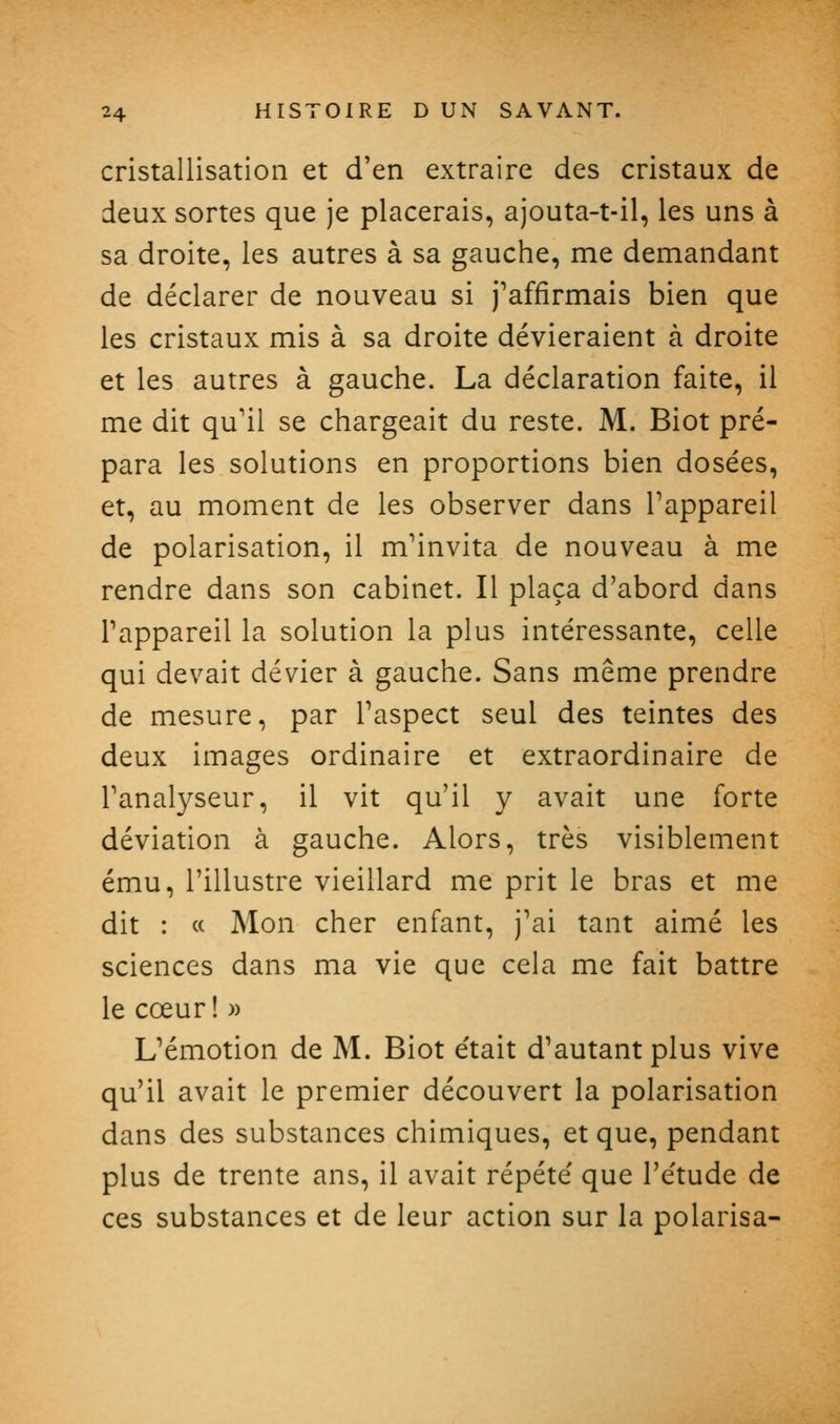 cristallisation et d'en extraire des cristaux de deux sortes que je placerais, ajouta-t-il, les uns à sa droite, les autres à sa gauche, me demandant de déclarer de nouveau si j'affirmais bien que les cristaux mis à sa droite dévieraient à droite et les autres à gauche. La déclaration faite, il me dit qu'il se chargeait du reste. M. Biot pré- para les solutions en proportions bien dosées, et, au moment de les observer dans Tappareil de polarisation, il m'invita de nouveau à me rendre dans son cabinet. Il plaça d'abord dans l'appareil la solution la plus intéressante, celle qui devait dévier à gauche. Sans même prendre de mesure, par l'aspect seul des teintes des deux images ordinaire et extraordinaire de ranal3^seur, il vit qu'il y avait une forte déviation à gauche. Alors, très visiblement ému, l'illustre vieillard me prit le bras et me dit : c( Mon cher enfant, j'ai tant aimé les sciences dans ma vie que cela me fait battre le cœur! » L'émotion de M. Biot e'tait d'autant plus vive qu'il avait le premier découvert la polarisation dans des substances chimiques, et que, pendant plus de trente ans, il avait répété que l'étude de ces substances et de leur action sur la polarisa-