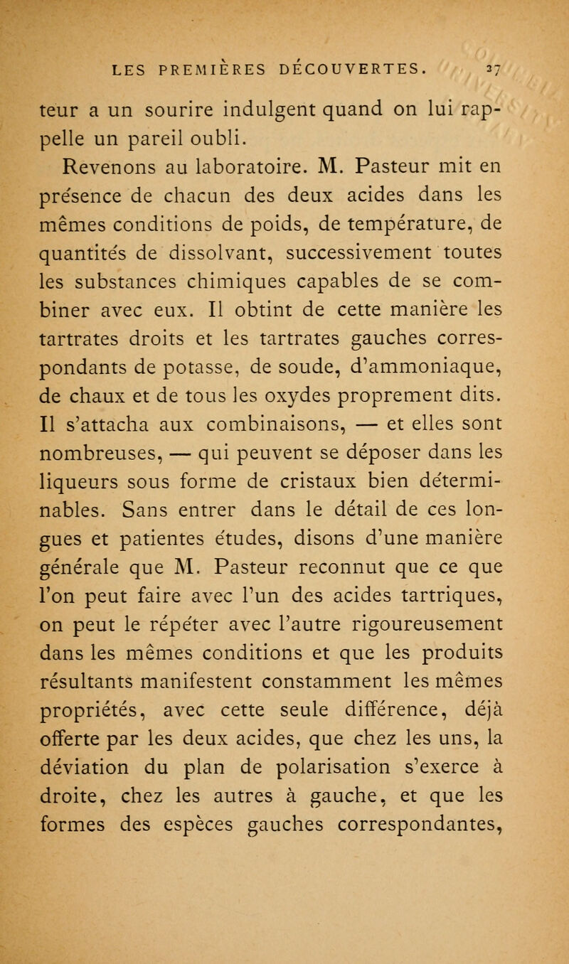 teur a un sourire indulgent quand on lui rap- pelle un pareil oubli. Revenons au laboratoire. M. Pasteur mit en pre'sence de chacun des deux acides dans les mêmes conditions de poids, de température, de quantités de dissolvant, successivement toutes les substances chimiques capables de se com- biner avec eux. Il obtint de cette manière les tartrates droits et les tartrates gauches corres- pondants de potasse, de soude, d'ammoniaque, de chaux et de tous les oxydes proprement dits. Il s'attacha aux combinaisons, — et elles sont nombreuses, — qui peuvent se déposer dans les liqueurs sous forme de cristaux bien de'termi- nables. Sans entrer dans le détail de ces lon- gues et patientes études, disons d'une manière générale que M. Pasteur reconnut que ce que l'on peut faire avec l'un des acides tartriques, on peut le répéter avec l'autre rigoureusement dans les mêmes conditions et que les produits résultants manifestent constamment les mêmes propriétés, avec cette seule différence, déjà offerte par les deux acides, que chez les uns, la déviation du plan de polarisation s'exerce à droite, chez les autres à gauche, et que les formes des espèces gauches correspondantes,