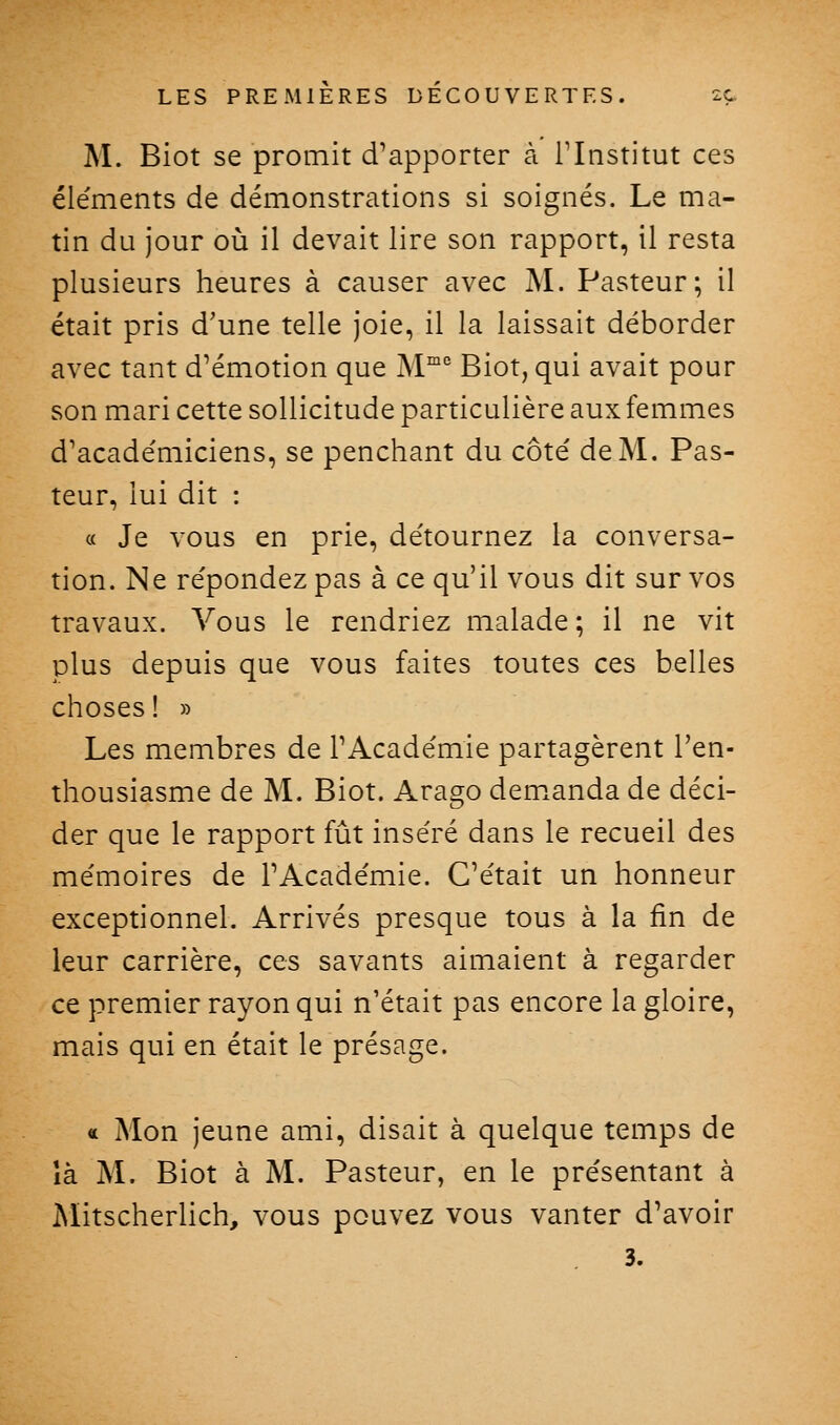 M. Biot se promit d'apporter à l'Institut ces éléments de démonstrations si soignés. Le ma- tin du jour où il devait lire son rapport, il resta plusieurs heures à causer avec M. Pasteur; il était pris d'une telle joie, il la laissait déborder avec tant d'émotion que M^' Biot, qui avait pour son mari cette sollicitude particulière aux femmes d'académiciens, se penchant du côté de M. Pas- teur, lui dit : « Je vous en prie, détournez la conversa- tion. Ne répondez pas à ce qu'il vous dit sur vos travaux. Vous le rendriez malade; il ne vit plus depuis que vous faites toutes ces belles choses ! » Les membres de l'Académie partagèrent l'en- thousiasme de M. Biot. Arago dem^anda de déci- der que le rapport fût inséré dans le recueil des mémoires de l'Académie. C'était un honneur exceptionnel. Arrivés presque tous à la fin de leur carrière, ces savants aimaient à regarder ce premier rayon qui n'était pas encore la gloire, mais qui en était le présage. « Mon jeune ami, disait à quelque temps de là M. Biot à M. Pasteur, en le présentant à Aïitscherlich, vous pouvez vous vanter d'avoir 3.