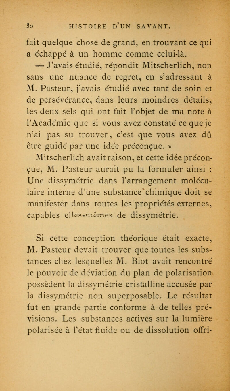 fait quelque chose de grand, en trouvant ce qui a e'chappé à un homme comme celui-là. — J'avais e'tudié, re'pondit Mitscherlich, non sans une nuance de regret, en s'adressant à M. Pasteur, j^avais e'tudie' avec tant de soin et de persévérance, dans leurs moindres détails, les deux sels qui ont fait l'objet de ma note à l'Académie que si vous avez constaté ce que je n'ai pas su trouver, c'est que vous avez dû être guidé par une idée préconçue. « Mitscherlich avait raison, et cette idée précon- çue, M. Pasteur aurait pu la formuler ainsi : Une diss3^métrie dans l'arrangement molécu- laire interne d'une substance'chimique doit se manifester dans toutes les propriétés externes, capables cl^Gc.i-.-c^mes de dissymétrie. Si cette conception théorique était exacte, M. Pasteur devait trouver que toutes les subs- tances chez lesquelles M. Biot avait rencontré le pouvoir de déviation du plan de polarisation possèdent la diss3aTiétrie cristalline accusée par la dissymétrie non superposable. Le résultat fut en grande partie conforme à de telles pré- visions. Les substances actives sur la lumière polarisée à l'état fluide ou de dissolution offri-