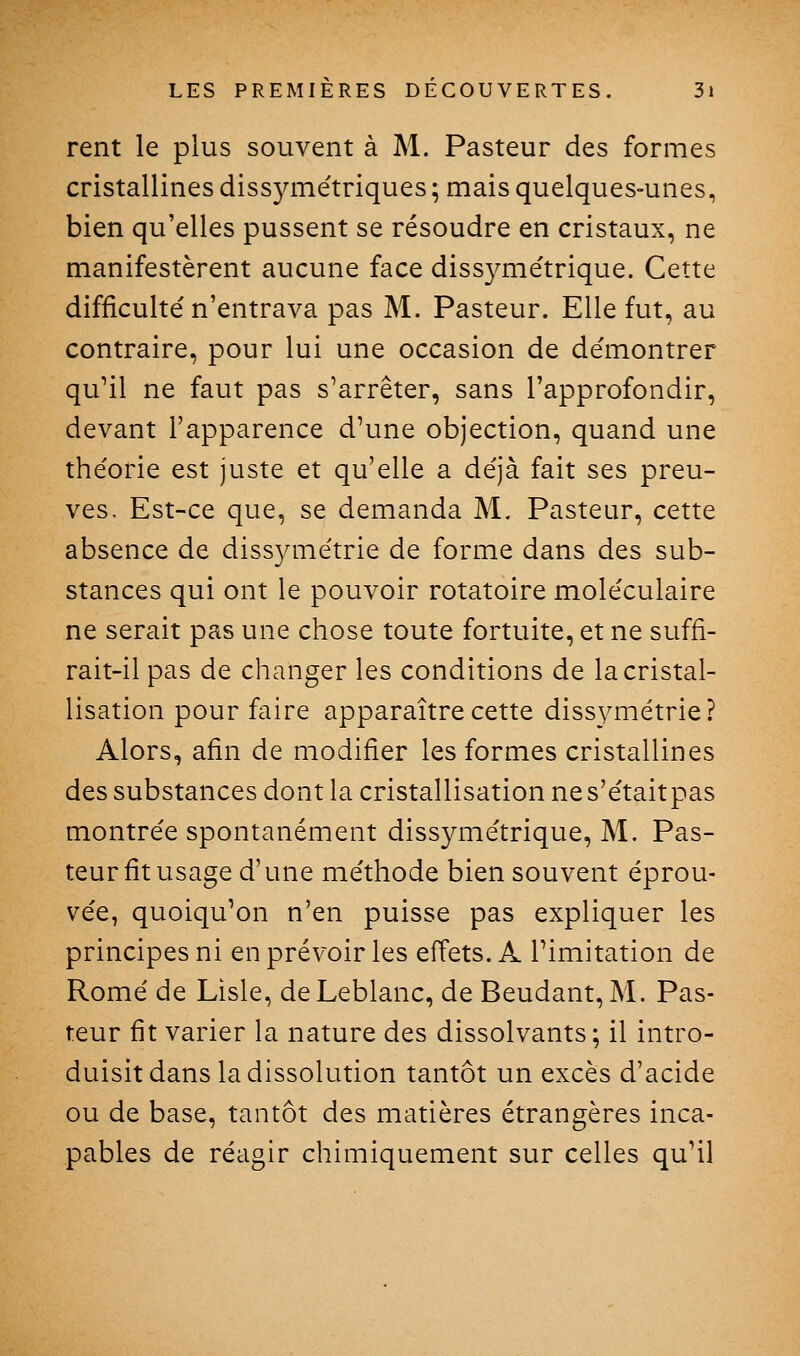 rent le plus souvent à M. Pasteur des formes cristallines dissjanétriques ; mais quelques-unes, bien qu'elles pussent se résoudre en cristaux, ne manifestèrent aucune face diss3^me'trique. Cette difficulté n'entrava pas M. Pasteur. Elle fut, au contraire, pour lui une occasion de démontrer qu'il ne faut pas s'arrêter, sans l'approfondir, devant l'apparence d'une objection, quand une théorie est juste et qu'elle a déjà fait ses preu- ves. Est-ce que, se demanda M. Pasteur, cette absence de dissymétrie de forme dans des sub- stances qui ont le pouvoir rotatoire moléculaire ne serait pas une chose toute fortuite, et ne suffi- rait-il pas de changer les conditions de la cristal- lisation pour faire apparaître cette dissymétrie? Alors, afin de modifier les formes cristallines des substances dont la cristallisation ne s'étaitpas montrée spontanément dissymétrique, M. Pas- teur fit usage d'une méthode bien souvent éprou- vée, quoiqu'on n'en puisse pas expliquer les principes ni en prévoir les effets. A l'imitation de Rome de Lisle, de Leblanc, de Beudant, M. Pas- teur fit varier la nature des dissolvants; il intro- duisit dans la dissolution tantôt un excès d'acide ou de base, tantôt des matières étrangères inca- pables de réagir chimiquement sur celles qu'il