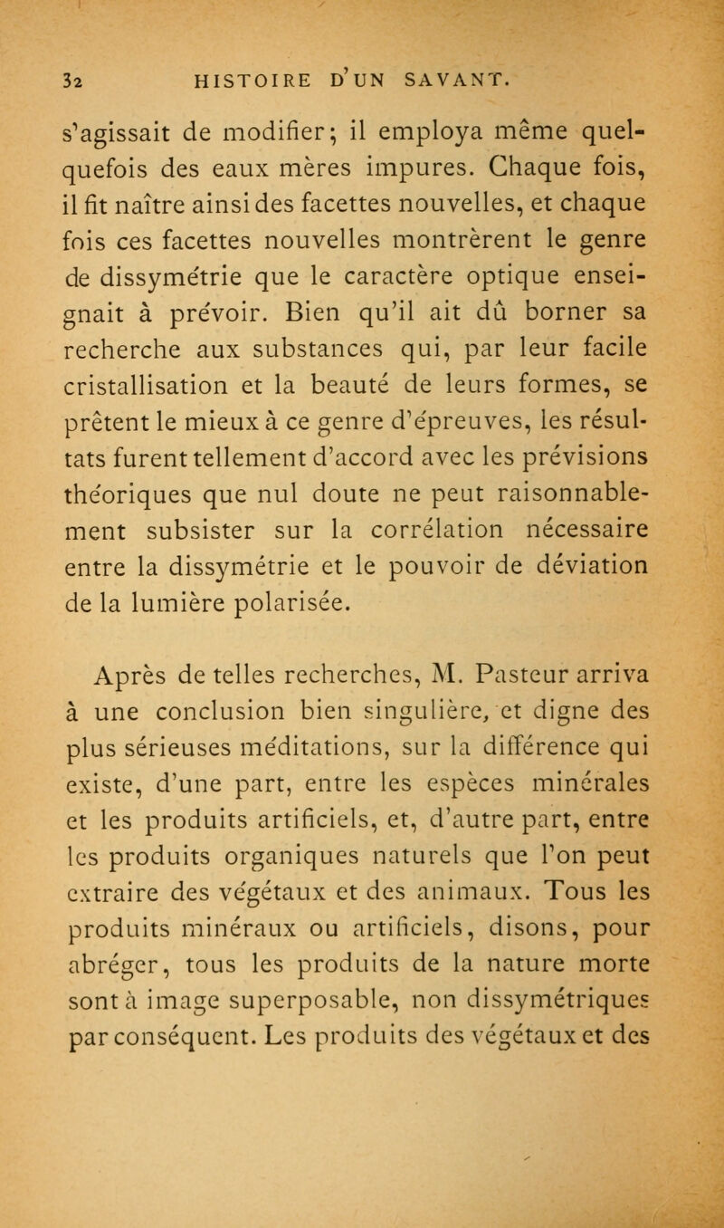 s'agissait de modifier; il employa même quel- quefois des eaux mères impures. Chaque fois, il fit naître ainsi des facettes nouvelles, et chaque fois ces facettes nouvelles montrèrent le genre de dissyme'trie que le caractère optique ensei- gnait à pre'voir. Bien qu'il ait dû borner sa recherche aux substances qui, par leur facile cristallisation et la beauté de leurs formes, se prêtent le mieux à ce genre d'e'preuves, les résul- tats furent tellement d'accord avec les prévisions théoriques que nul doute ne peut raisonnable- ment subsister sur la corrélation nécessaire entre la dissymétrie et le pouvoir de déviation de la lumière polarisée. Après de telles recherches, M. Pasteur arriva à une conclusion bien singulière, et digne des plus sérieuses méditations, sur la différence qui existe, d'une part, entre les espèces minérales et les produits artificiels, et, d'autre part, entre les produits organiques naturels que Ton peut extraire des végétaux et des animaux. Tous les produits minéraux ou artificiels, disons, pour abréger, tous les produits de la nature morte sont à image superposable, non dissymétriques par conséquent. Les produits des végétaux et des