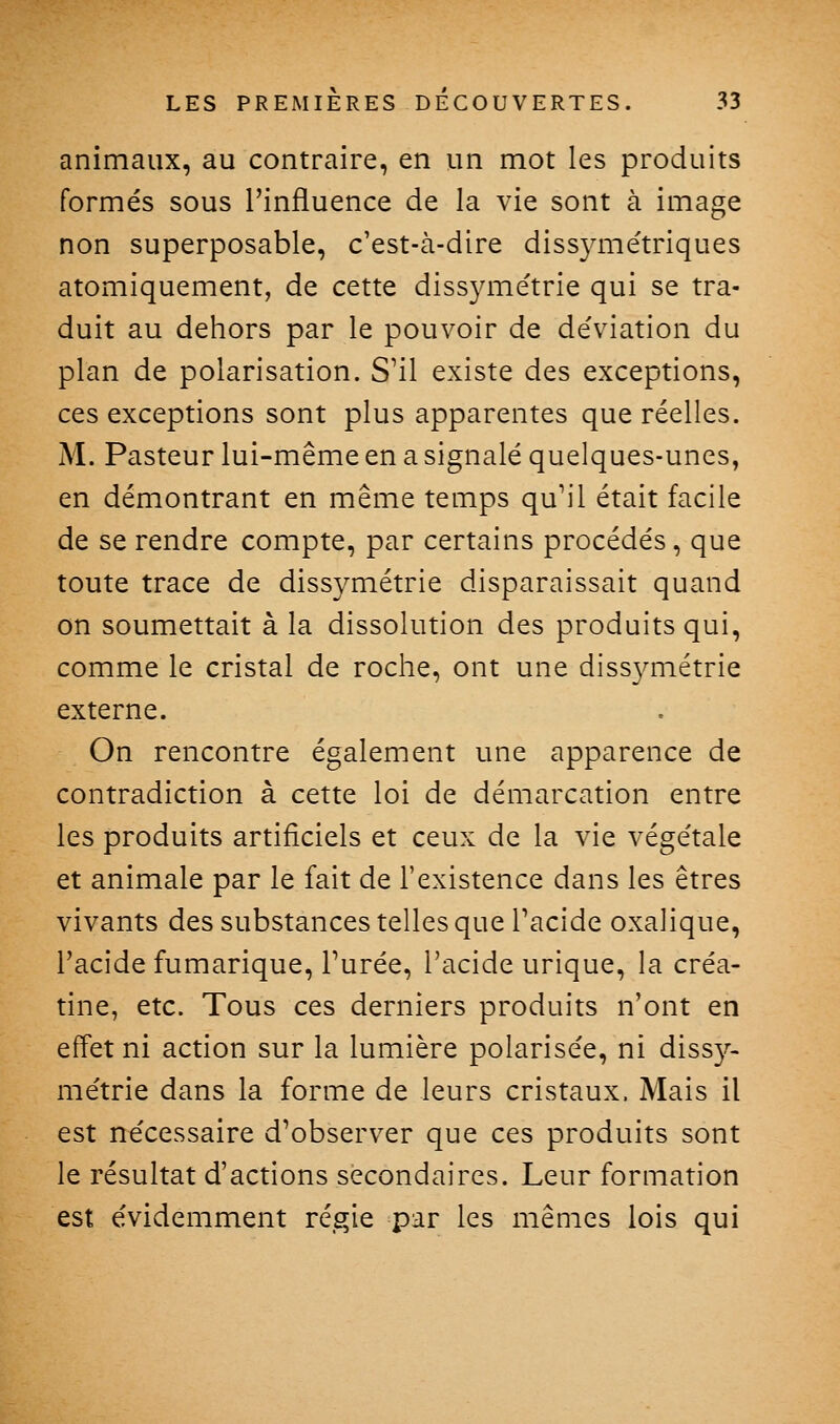 animaux, au contraire, en un mot les produits formés sous l'influence de la vie sont à image non superposable, c'est-à-dire diss3aiiétriques atomiquement, de cette dissyme'trie qui se tra- duit au dehors par le pouvoir de déviation du plan de polarisation. S'il existe des exceptions, ces exceptions sont plus apparentes que réelles. M. Pasteur lui-même en a signalé quelques-unes, en démontrant en même temps qu'il était facile de se rendre compte, par certains procédés, que toute trace de dissymétrie disparaissait quand on soumettait à la dissolution des produits qui, comme le cristal de roche, ont une dissvmétrie externe. On rencontre également une apparence de contradiction à cette loi de démarcation entre les produits artificiels et ceux de la vie végétale et animale par le fait de l'existence dans les êtres vivants des substances telles que Tacide oxalique, l'acide fumarique. Purée, l'acide urique, la créa- tine, etc. Tous ces derniers produits n'ont en effet ni action sur la lumière polarisée, ni dissy- métrie dans la forme de leurs cristaux. Mais il est nécessaire d'observer que ces produits sont le résultat d'actions secondaires. Leur formation est évidemment régie par les mêmes lois qui