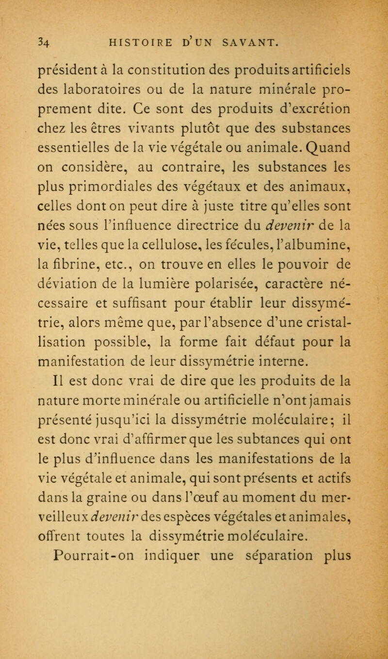 président à la constitution des produits artificiels des laboratoires ou de la nature minérale pro- prement dite. Ce sont des produits d'excrétion chez les êtres vivants plutôt que des substances essentielles de la vie végétale ou animale. Quand on considère, au contraire, les substances les plus primordiales des végétaux et des animaux, celles dont on peut dire à juste titre qu'elles sont nées sous l'influence directrice du devenir de la vie, telles que la cellulose, les fécules, l'albumine, la fibrine, etc., on trouve en elles le pouvoir de déviation de la lumière polarisée, caractère né- cessaire et suffisant pour établir leur dissymé- trie, alors même que, parPabsence d'une cristal- lisation possible, la forme fait défaut pour la manifestation de leur dissymétrie interne. Il est donc vrai de dire que les produits de la nature morte minérale ou artificielle n'ont jamais présenté jusqu'ici la dissymétrie moléculaire; il est donc vrai d'affirmer que les subtances qui ont le plus d'influence dans les manifestations de la vie végétale et animale, qui sont présents et actifs dans la graine ou dans Tœuf au moment du mer- veilleux <ie^(?;z/r des espèces végétales et animales, offrent toutes la dissymétrie moléculaire. Pourrait-on indiquer une séparation plus