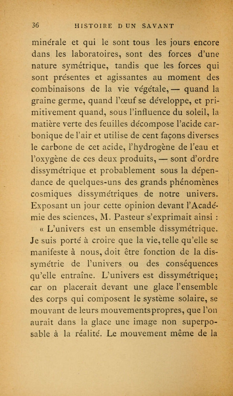 minérale et qui le sont tous les jours encore dans les laboratoires, sont des forces d'une nature symétrique, tandis que les forces qui sont pre'sentes et agissantes au moment des combinaisons de la vie ve'ge'tale, — quand la graine germe, quand Tœuf se de'veloppe, et pri- mitivement quand, sous l'influence du soleil, la matière verte des feuilles décompose l'acide car- bonique de l'air et utilise de cent façons diverses le carbone de cet acide, l'hydrogène de l'eau et l'oxygène de ces deux produits, — sont d'ordre dissymétrique et probablement sous la dépen- dance de quelques-uns des grands phénomènes cosmiques dissymétriques de notre univers. Exposant un jour cette opinion devant l'Acadé- mie des sciences, M. Pasteur s'exprimait ainsi : « L'univers est un ensemble dissymétrique. Je suis porté à croire que la vie, telle qu'elle se manifeste à nous, doit être fonction de la dis- symétrie de l'univers ou des conséquences qu'elle entraîne. L'univers est dissymétrique; car on placerait devant une glace l'ensemble des corps qui composent le système solaire, se mouvant de leurs mouvementspropres, que Ton aurait dans la glace une image non superpo- sable à la réalité. Le mouvement même de la