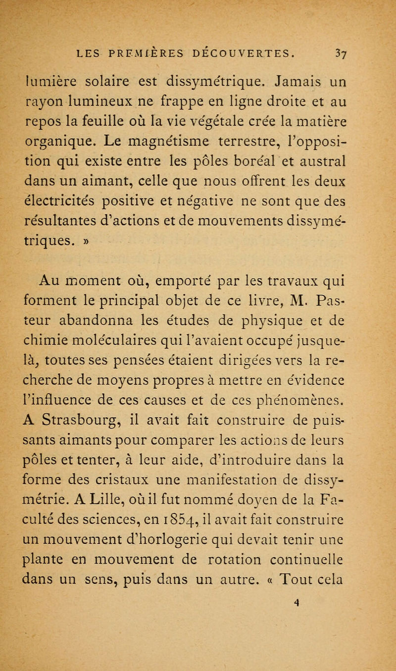 lumière solaire est dissymétrique. Jamais un rayon lumineux ne frappe en ligne droite et au repos la feuille où la vie végétale crée la matière organique. Le magnétisme terrestre, l'opposi- tion qui existe entre les pôles boréalet austral dans un aimant, celle que nous offrent les deux électricités positive et négative ne sont que des résultantes d'actions et de mouvements dissymé- triques. » Au moment où, emporté par les travaux qui forment le principal objet de ce livre, M. Pas- teur abandonna les études de physique et de chimie moléculaires qui l'avaient occupé jusque- là_, toutes ses pensées étaient dirigées vers la re- cherche de moyens propres à mettre en évidence l'influence de ces causes et de ces phénomènes. A Strasbourg, il avait fait construire de puis- sants aimants pour comparer les actions de leurs pôles et tenter, à leur aide, d'introduire dans la forme des cristaux une manifestation de dissy- métrie. A Lille, où il fut nommé doyen de la Fa- culté des sciences, en 1854, il avait fait construire un mouvement d'horlogerie qui devait tenir une plante en mouvement de rotation continuelle dans un sens, puis dans un autre. « Tout cela 4