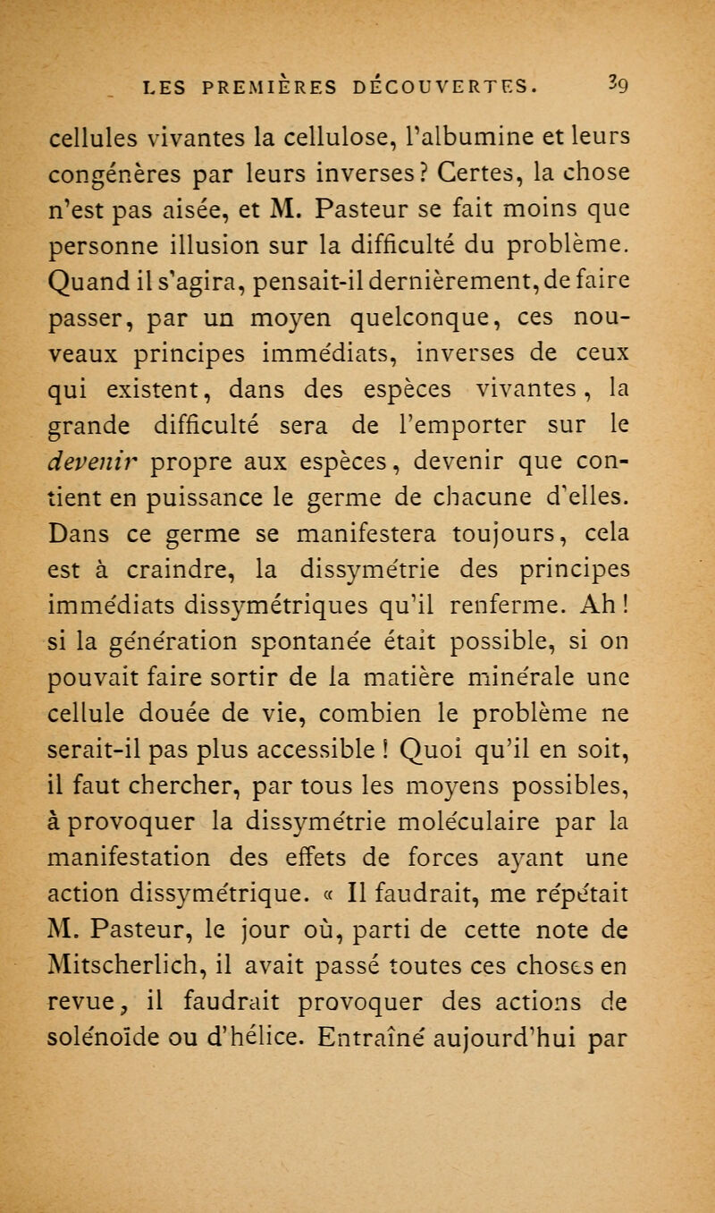 cellules vivantes la cellulose, Talbumine et leurs congénères par leurs inverses? Certes, la chose n'est pas aisée, et M. Pasteur se fait moins que personne illusion sur la difficulté du problème. Quand il s'agira, pensait-il dernièrement, de faire passer, par un moyen quelconque, ces nou- veaux principes immédiats, inverses de ceux qui existent, dans des espèces vivantes, la grande difficulté sera de l'emporter sur le devenir propre aux espèces, devenir que con- tient en puissance le germe de chacune d'elles. Dans ce germe se manifestera toujours, cela est à craindre, la dissymétrie des principes immédiats dissymétriques qu'il renferme. Ah ! si la génération spontanée était possible, si on pouvait faire sortir de la matière minérale une cellule douée de vie, combien le problème ne serait-il pas plus accessible i Quoi qu'il en soit, il faut chercher, par tous les moyens possibles, à provoquer la dissymétrie moléculaire par la manifestation des effets de forces ayant une action dissymétrique. « H faudrait, me répétait M. Pasteur, le jour où, parti de cette note de Mitscherlich, il avait passé toutes ces choses en revue, il faudrait provoquer des actions de solénoïde ou d'hélice. Entraîné aujourd'hui par