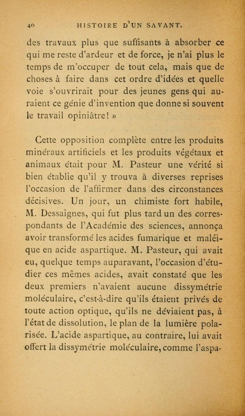 des travaux plus que suffisants à absorber ce qui me reste d'ardeur et de force, je n'ai plus le temps de m'occuper de tout cela, mais que de choses à faire dans cet ordre d'idées et quelle voie s'ouvrirait pour des jeunes gens qui au- raient ce génie d'invention que donne si souvent le travail opiniâtre! » Cette opposition complète entre les produits minéraux artificiels et les produits végétaux et animaux était pour M. Pasteur une vérité si bien établie qu'il y trouva à diverses reprises l'occasion de l'affirmer dans des circonstances décisives. Un jour, un chimiste fort habile, M. Dessaignes, qui fut plus tard un des corres- pondants de l'Académie des sciences, annonça avoir transformé les acides fumarique et maléi- que en acide aspartique. M. Pasteur, qui avait eu, quelque temps auparavant, l'occasion d'étu- dier ces mêmes acides, avait constaté que les deux premiers n'avaient aucune dissymétrie moléculaire, c'est-à-dire qu'ils étaient privés de toute action optique, qu'ils ne déviaient pas, à l'état de dissolution, le plan de la lumière pola- risée. L'acide aspartique, au contraire, lui avait offert la dissymétrie moléculaire, comme l'aspa-