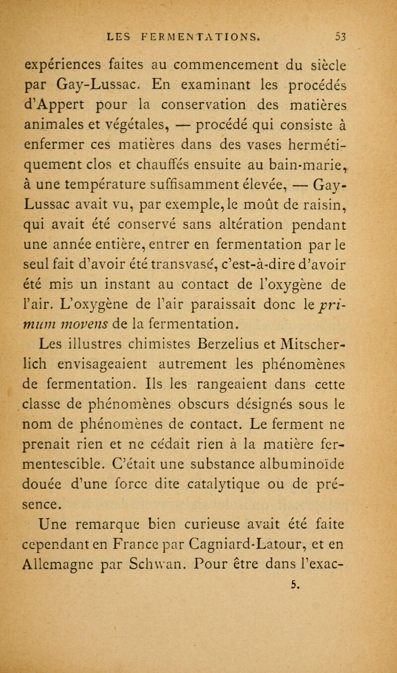 expériences faites au commencement du siècle par Gay-Lussac. En examinant les procédés d'Appert pour la conservation des matières animales et végétales, — procédé qui consiste à enfermer ces matières dans des vases herméti- quement clos et chauffés ensuite au bain-marie^ à une température suffisamment élevée, — Gay- Lussac avait vu, par exemple, le moût de raisin, qui avait été conservé sans altération pendant une année entière, entrer en fermentation parle seul fait d'avoir été transvasé, c'est-à-dire d'avoir été mis un instant au contact de l'oxygène de l'air. L'oxygène de l'air paraissait donc lejt^r/- miim movens de la fermentation. Les illustres chimistes Berzelius et Mitscher- lich envisageaient autrement les phénomènes de fermentation. Ils les rangeaient dans cette classe de phénomènes obscurs désignés sous le nom de phénomènes de contact. Le ferment ne prenait rien et ne cédait rien à la matière fer- mentescible. C'était une substance albuminoïde douée d'une force dite catalytique ou de pré- sence. Une remarque bien curieuse avait été faite cependant en France par Cagniard-Latour, et en Allemagne par Schuan. Pour être dans l'exac- 5.