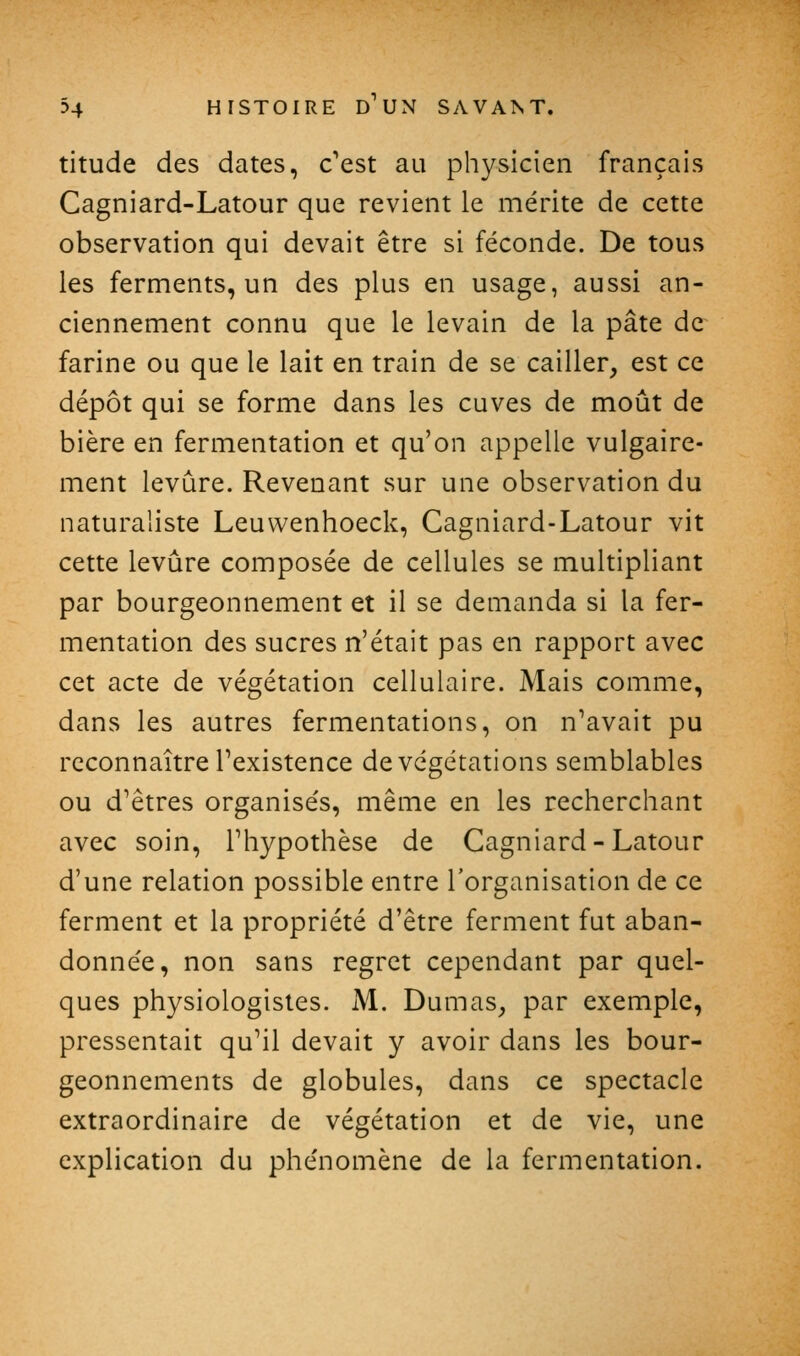 titude des dates, c'est au physicien français Cagniard-Latour que revient le mérite de cette observation qui devait être si féconde. De tous les ferments, un des plus en usage, aussi an- ciennement connu que le levain de la pâte de farine ou que le lait en train de se cailler, est ce dépôt qui se forme dans les cuves de moût de bière en fermentation et qu'on appelle vulgaire- ment levure. Revenant sur une observation du naturaliste Leuwenhoeck, Cagniard-Latour vit cette levure composée de cellules se multipliant par bourgeonnement et il se demanda si la fer- mentation des sucres n'était pas en rapport avec cet acte de végétation cellulaire. Mais comme, dans les autres fermentations, on n'avait pu reconnaître l'existence de végétations semblables ou d'êtres organisés, même en les recherchant avec soin, l'hypothèse de Cagniard-Latour d'une relation possible entre l'organisation de ce ferment et la propriété d'être ferment fut aban- donnée, non sans regret cependant par quel- ques physiologistes. M. Dumas, par exemple, pressentait qu'il devait y avoir dans les bour- geonnements de globules, dans ce spectacle extraordinaire de végétation et de vie, une explication du phénomène de la fermentation.