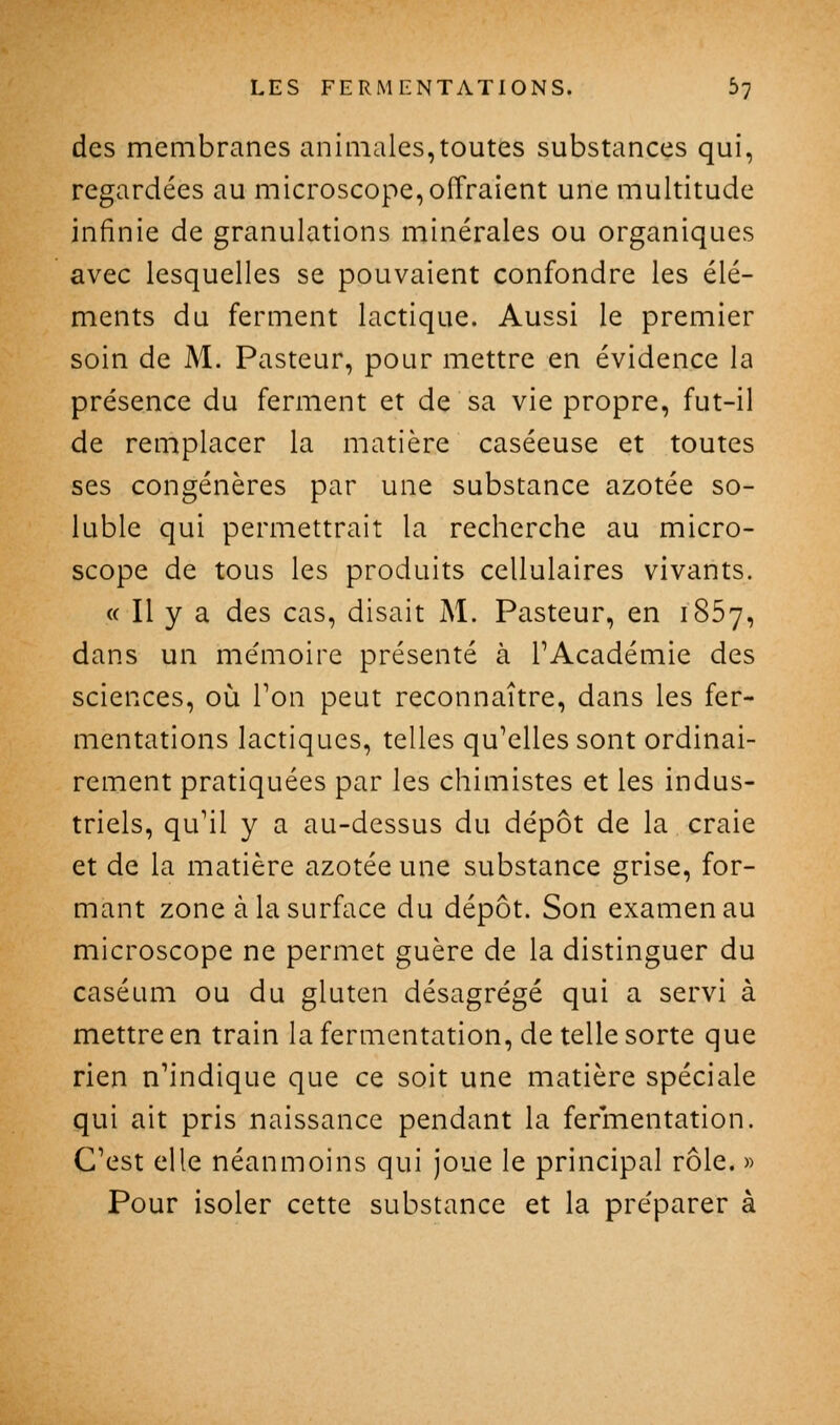 des membranes animales,toutes substances qui, regardées au microscope, offraient une multitude infinie de granulations minérales ou organiques avec lesquelles se pouvaient confondre les élé- ments du ferment lactique. Aussi le premier soin de M. Pasteur, pour mettre en évidence la présence du ferment et de sa vie propre, fut-il de remplacer la matière caséeuse et toutes ses congénères par une substance azotée so- luble qui permettrait la recherche au micro- scope de tous les produits cellulaires vivants. <( Il y a des cas, disait M. Pasteur, en 1857, dans un mémoire présenté à l'Académie des sciences, où Ton peut reconnaître, dans les fer- mentations lactiques, telles qu'elles sont ordinai- rement pratiquées par les chimistes et les indus- triels, qu'il y a au-dessus du dépôt de la craie et de la matière azotée une substance grise, for- mant zone à la surface du dépôt. Son examen au microscope ne permet guère de la distinguer du caséum ou du gluten désagrégé qui a servi à mettre en train la fermentation, de telle sorte que rien n'indique que ce soit une matière spéciale qui ait pris naissance pendant la fermentation. C'est elle néanmoins qui joue le principal rôle. » Pour isoler cette substance et la préparer à