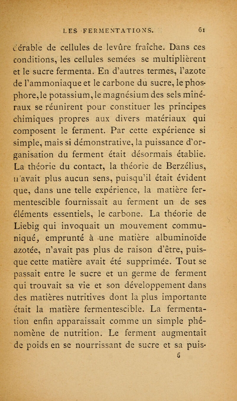 ccrable de cellules de levure fraîche. Dans ces conditions, les cellules semées se multiplièrent et le sucre fermenta. En d'autres termes, Tazote de Tammoniaque et le carbone du sucre, le phos- phore,le potassium, le magnésium des sels miné- raux se réunirent pour constituer les principes chimiques propres aux divers matériaux qui composent le ferment. Par cette expérience si simple, mais si démonstrative, la puissance d'or- ganisation du ferment était désormais établie. La théorie du contact, la théorie de Berzélius, n'avait plus aucun sens, puisqu'il était évident que, dans une telle expérience, la matière fer- mentescible fournissait au ferment un de ses éléments essentiels, le carbone. La théorie de Liebig qui invoquait un mouvement commu- niqué^ emprunté à une matière albuminoïde azotée, n'avait pas plus de raison d'être, puis- que cette matière avait été supprimée. Tout se passait entre le sucre et un germe de ferment qui trouvait sa vie et son développement dans des matières nutritives dont la plus importante était la matière fermentescible. La fermenta- tion enfin apparaissait comme un simple phé- nomène de nutrition. Le ferment augmentait de poids en se nourrissant de sucre et sa puis* 6