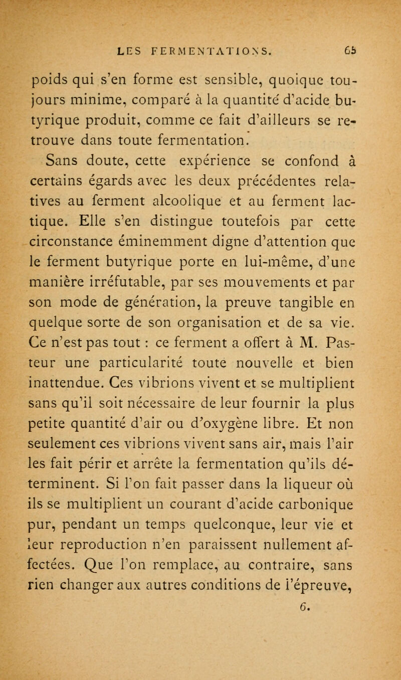 poids qui s'en forme est sensible, quoique tou- jours minime, comparé à la quantité d'acide bu- tyrique produit, comme ce fait d'ailleurs se re- trouve dans toute fermentation. Sans doute, cette expérience se confond à certains égards avec les deux précédentes rela- tives au ferment alcoolique et au ferment lac- tique. Elle s'en distingue toutefois par cette circonstance éminemment digne d'attention que le ferment butyrique porte en lui-même, d'une manière irréfutable, par ses mouvements et par son mode de génération, la preuve tangible en quelque sorte de son organisation et de sa vie. Ce n'est pas tout : ce ferment a offert à M. Pas- teur une particularité toute nouvelle et bien inattendue. Ces vibrions vivent et se multiplient sans qu'il soit nécessaire de leur fournir la plus petite quantité d'air ou d^oxygène libre. Et non seulement ces vibrions vivent sans air, mais l'air les fait périr et arrête la fermentation qu'ils dé- terminent. Si Ton fait passer dans la liqueur où ils se multiplient un courant d'acide carbonique pur, pendant un temps quelconque, leur vie et leur reproduction n'en paraissent nullement af- fectées. Que Ton remplace, au contraire, sans rien changer aux autres conditions de l'épreuve, 6.