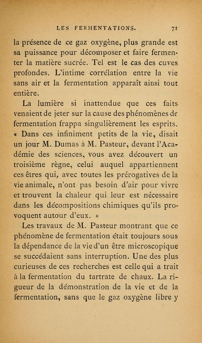 la présence de ce gaz oxygène, plus grande est sa puissance pour décomposer et faire fermen- ter la matière sucrée. Tel est le cas des cuves profondes. Uintime corrélation entre la vie sans air et la fermentation apparaît ainsi tout entière. La lumière si inattendue que ces faits venaient de jeter sur la cause des phénomènes de fermentation frappa singulièrement les esprits. « Dans ces infiniment petits de la vie, disait un jour M. Dumas à M. Pasteur, devant l'Aca- démie des sciences, vous avez découvert un troisième règne, celui auquel appartiennent ces êtres qui^ avec toutes les prérogatives de la vie animale, n'ont pas besoin d'air pour vivre et trouvent la chaleur qui leur est nécessaire dans les décompositions chimiques qu'ils pro- voquent autour d'eux. » Les travaux de M. Pasteur montrant que ce phénomène de fermentation était toujours sous la dépendance de la vie d'un être microscopique se succédaient sans interruption. Une des plus curieuses de ces recherches est celle qui a trait à la fermentation du tartrate de chaux. La ri- gueur de la démonstration de la vie et de la fermentation, sans que le gaz oxygène libre y