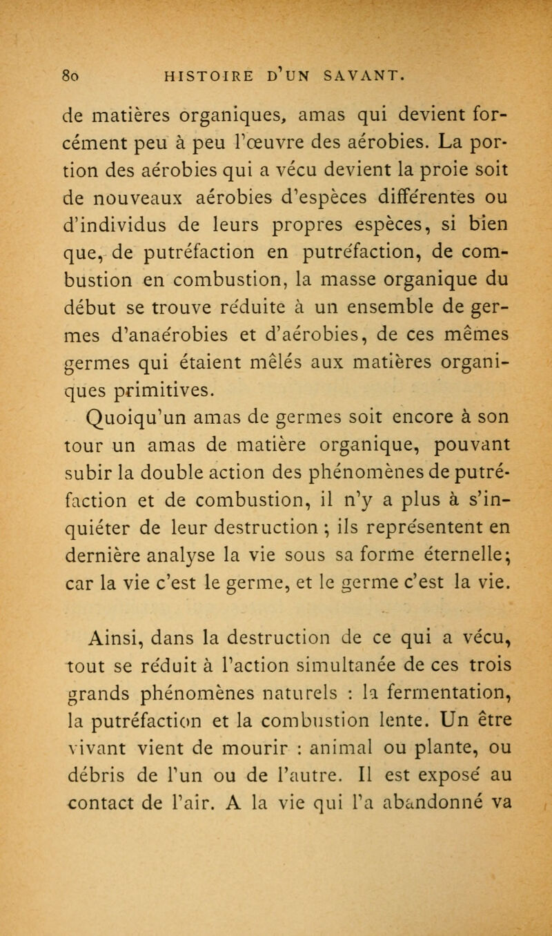 de matières organiques, amas qui devient for- cément peu à peu Tœuvre des aérobies. La por- tion des aérobies qui a vécu devient la proie soit de nouveaux aérobies d^espèces différentes ou d'individus de leurs propres espèces, si bien que, de putréfaction en putréfaction, de com- bustion en combustion, la masse organique du début se trouve réduite à un ensemble de ger- mes d^anaérobies et d'aérobies, de ces mêmes germes qui étaient mêlés aux matières organi- ques primitives. Quoiqu'un amas de germes soit encore à son tour un amas de matière organique, pouvant subir la double action des phénomènes de putré- faction et de combustion, il n'y a plus à s'in- quiéter de leur destruction ; ils représentent en dernière analyse la vie sous sa forme éternelle; car la vie c'est le germe, et le germe c'est la vie. Ainsi, dans la destruction de ce qui a vécu, tout se réduit à Faction simultanée de ces trois grands phénomènes naturels : la fermentation, la putréfaction et la combustion lente. Un être vivant vient de mourir : animal ou plante, ou débris de Tun ou de l'autre. Il est exposé au contact de Pair. A la vie qui Ta abandonné va