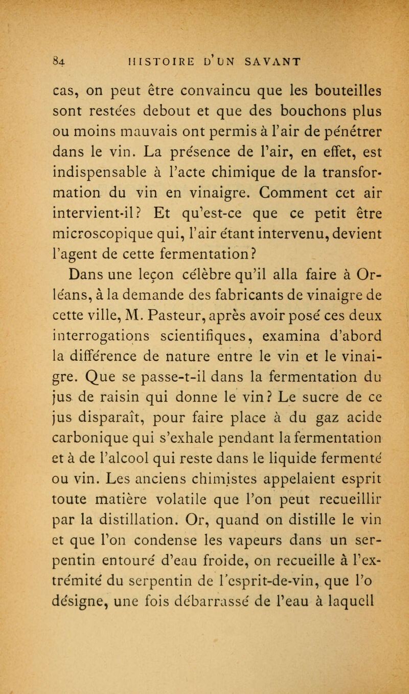 cas, on peut être convaincu que les bouteilles sont reste'es debout et que des bouchons plus ou moins mauvais ont permis à l'air de pénétrer dans le vin. La présence de Tair, en effet, est indispensable à l'acte chimique de la transfor- mation du vin en vinaigre. Comment cet air intervient-il? Et qu^est-ce que ce petit être microscopique qui, l'air étant intervenu, devient l'agent de cette fermentation? Dans une leçon célèbre qu'il alla faire à Or- léans, à la demande des fabricants de vinaigre de cette ville, M. Pasteur, après avoir posé ces deux interrogations scientifiques, examina d'abord la différence de nature entre le vin et le vinai- gre. Que se passe-t-il dans la fermentation du jus de raisin qui donne le vin? Le sucre de ce jus disparaît, pour faire place à du gaz acide carbonique qui s'exhale pendant la fermentation et à de l'alcool qui reste dans le liquide fermenté ou vin. Les anciens chimistes appelaient esprit toute matière volatile que l'on peut recueillir par la distillation. Or, quand on distille le vin et que Ton condense les vapeurs dans un ser- pentin entouré d'eau froide, on recueille à l'ex- trémité du serpentin de l'csprit-de-vin, que l'o désigne, une fois débarrassé de Peau à laqucll