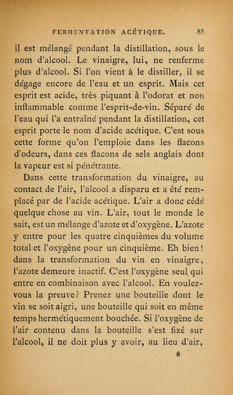 il est mélangé pendant la distillation, sous le nom d'alcool. Le vinaigre, lui, ne renferme plus d'alcool. Si Ton vient à le distiller, il se dégage encore de Peau et un esprit. Mais cet esprit est acide, très piquant à l'odorat et non inflammable comme l'esprit-de-vin. Séparé de l'eau qui Fa entraîné pendant la distillation, cet esprit porte le nom d'acide acétique. C'est sous cette forme qu'on l'emploie dans les flacons d'odeurs, dans ces flacons de sels anglais dont la vapeur est si pénétrante. Dans cette transformation du vinaigre, au contact de l'air, l'alcool a disparu et a été rem- placé par de l'acide acétique. L'air a donc cédé quelque chose au vin. L'air, tout le monde le sait, est un mélange d'azote et d'oxygène. L'azote y entre pour les quatre cinquièmes du volume total et l'oxygène pour un cinquième. Eh bien! dans la transformation du vin en vinaigre, l'azote demeure inactif. C'est l'oxygène seul qui entre en combinaison avec l'alcool. En voulez- vous la preuve? Prenez une bouteille dont le vin se soit aigri, une bouteille qui soit en même temps hermétiquement bouchée. Si l'oxygène de l'air contenu dans la bouteille s'est fixé sur l'alcool, il ne doit plus y avoir, au lieu d'air, 8