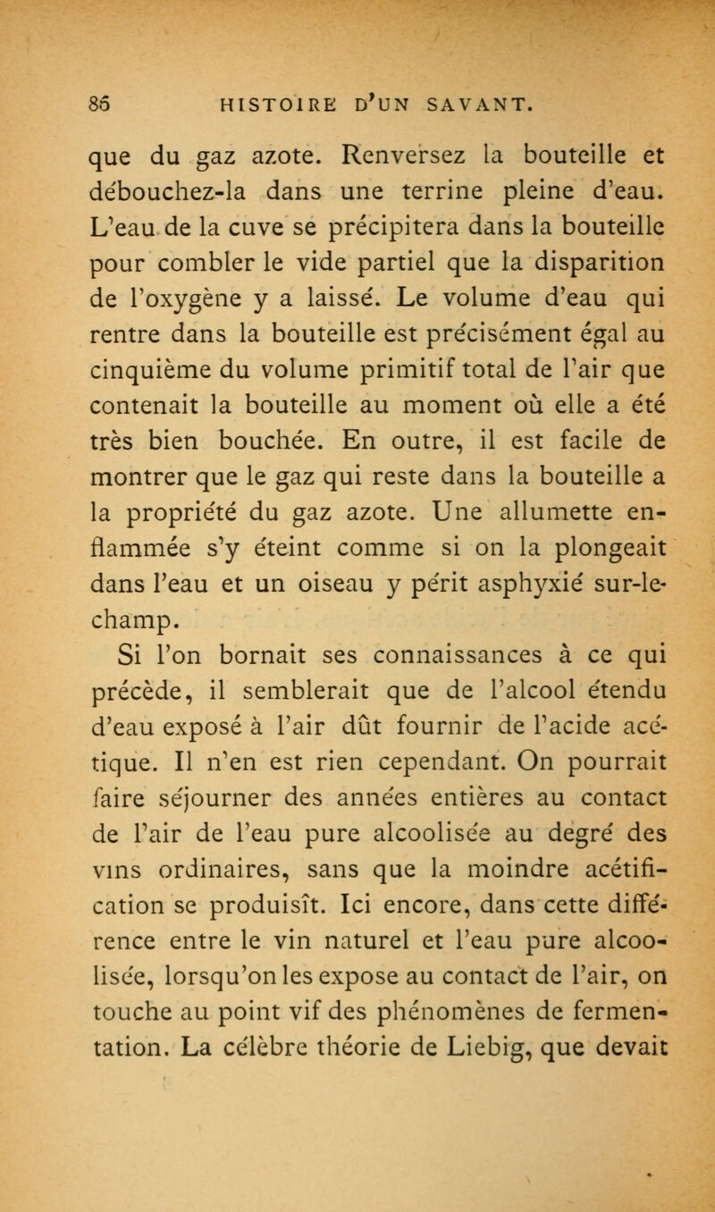 que du gaz azote. Renversez la bouteille et de'bouchez-la dans une terrine pleine d'eau. L^eau de la cuve se précipitera dans la bouteille pour combler le vide partiel que la disparition de l'oxygène y a laissé. Le volume d'eau qui rentre dans la bouteille est pre'cisément égal au cinquième du volume primitif total de l'air que contenait la bouteille au moment oli elle a été très bien bouchée. En outre, il est facile de montrer que le gaz qui reste dans la bouteille a la propriété du gaz azote. Une allumette en- flammée s'y éteint comme si on la plongeait dans l'eau et un oiseau y périt asphyxié sur-le- champ. Si l'on bornait ses connaissances à ce qui précède, il semblerait que de l'alcool étendu d'eau exposé à l'air dut fournir de Tacide acé- tique. Il n'en est rien cependant. On pourrait faire séjourner des années entières au contact de Pair de l'eau pure alcoolisée au degré des vms ordinaires, sans que la moindre acétifi- cation se produisît. Ici encore, dans cette diffé- rence entre le vin naturel et l'eau pure alcoo- lisée, lorsqu'on les expose au contact de l'air, on touche au point vif des phénomènes de fermen- tation. La célèbre théorie de Liebig, que devait