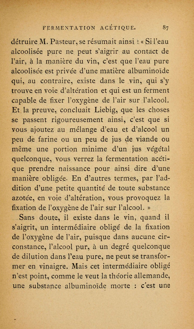 détruire M. Pasteur, se résumait ainsi : « Si l'eau alcoolisée pure ne peut s'aigrir au contact de l'air, à la manière du vin, c'est que l'eau pure alcoolisée est privée d'une matière albuminoïde qui, au contraire, existe dans le vin, qui s'y trouve en voie d'altération et qui est un ferment capable de fixer l'oxygène de l'air sur Talcool. Et la preuve, concluait Liebig, que les choses se passent rigoureusement ainsi, c'est que si vous ajoutez au mélange d'eau et d'alcool un peu de farine ou un peu de jus de viande ou même une portion minime d'un jus végétal quelconque, vous verrez la fermentation acéti- que prendre naissance pour ainsi dire d'une manière obligée. En d'autres termes, par l'ad- dition d'une petite quantité de toute substance azotée, en voie d'altération, vous provoquez la fixation de l'oxygène de l'air sur l'alcool. » Sans doute, il existe dans le vin, quand il s'aigrit, un intermédiaire obligé de la fixation de l'oxygène de l'air, puisque dans aucune cir- constance, l'alcool pur, à un degré quelconque de dilution dans l'eau pure, ne peut se transfor- mer en vinaigre. Mais cet intermédiaire obligé n'est point, comme le veut la théorie allemande, une substance albuminoïde morte : c'est une