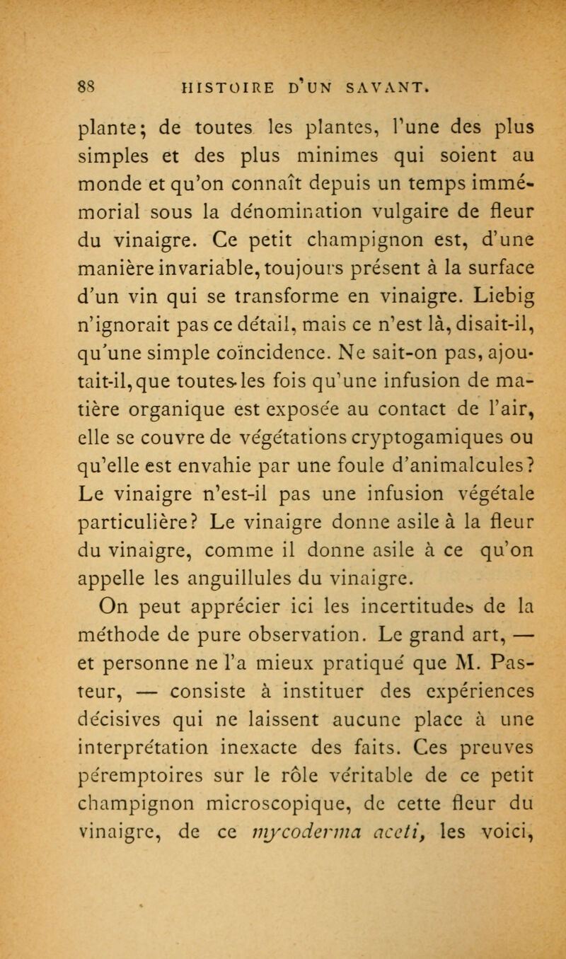 plante; de toutes les plantes, Tune des plus simples et des plus minimes qui soient au monde et qu'on connaît depuis un temps immé- morial sous la de'nomination vulgaire de fleur du vinaigre. Ce petit champignon est, d'une manière invariable, toujours présent à la surface d'un vin qui se transforme en vinaigre. Liebig n'ignorait pas ce de'tail, mais ce n'est là, disait-il, qu'une simple coïncidence. Ne sait-on pas, ajou- tait-il, que toutes les fois qu'une infusion de ma- tière organique est exposée au contact de l'air, elle se couvre de ve'ge'tations cr3''ptogamiques ou qu'elle est envahie par une foule d'animalcules? Le vinaigre n'est-il pas une infusion végétale particulière? Le vinaigre donne asile à la fleur du vinaigre, comme il donne asile à ce qu'on appelle les anguillules du vinaigre. On peut apprécier ici les incertitudes de la méthode de pure observation. Le grand art, — et personne ne l'a mieux pratiqué que M. Pas- teur, — consiste à instituer des expériences décisives qui ne laissent aucune place à une interprétation inexacte des faits. Ces preuves péremptoires sur le rôle véritable de ce petit champignon microscopique, de cette fleur du vinaigre, de ce mjxoderma accti, les voici,