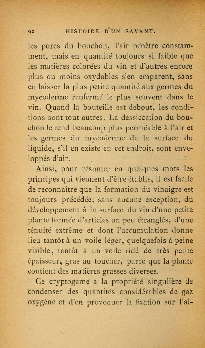 les pores du bouchon, Pair pe'nètre constam- ment, mais en quantité toujours si faible que les matières colorées du vin et d'autres encore plus ou moins oxydables s'en emparent, sans en laisser la plus petite quantité aux germes du mycoderme renfermé le plus souvent dans le vin. Quand la bouteille est debout, les condi- tions sont tout autres. La dessiccation du bou- chon le rend beaucoup plus perméable à Pair et les germes du mycoderme de la surface du liquide, s''il en existe en cet endroit, sont enve- loppés d'air. Ainsi, pour résumer en quelques mots les principes qui viennent d'être établis, il est facile de reconnaître que la formation du vinaigre est toujours précédée, sans aucune exception, du développement à la surface du vin d'une petite plante formée d'articles un peu étranglés, d'une ténuité extrême et dont l'accumulation donne lieu tantôt à un voile léger, quelquefois à peine visible, tantôt à un voile ridé de très petite épaisseur, gras au toucher, parce que la plante contient des matières grasses diverses. Ce cryptogame a la propriété singulière de condenser des quantités considirables de gaz oxygène et d'en provoaucr la fixation sur l'ai-