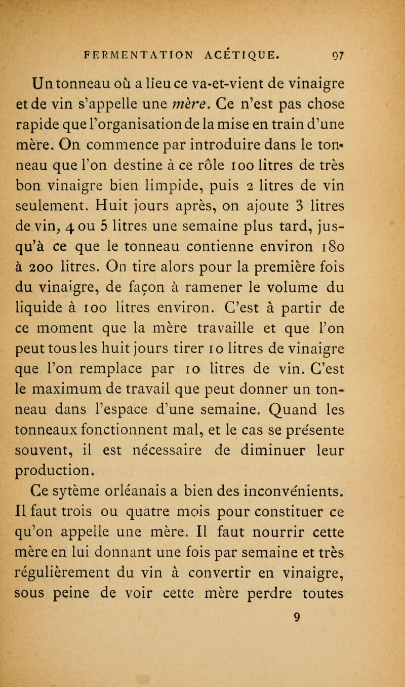 Un tonneau où a lieu ce va-et-vient de vinaigre et de vin s'appelle une mère. Ce n'est pas chose rapide que l'organisation de la mise en train d'une mère. On commence par introduire dans le ton- neau que l'on destine à ce rôle loo litres de très bon vinaigre bien limpide, puis 2 litres de vin seulement. Huit jours après, on ajoute 3 litres devin, 4ou 5 litres une semaine plus tard, jus- qu'à ce que le tonneau contienne environ 180 à 200 litres. On tire alors pour la première fois du vinaigre, de façon à ramener le volume du liquide à 100 litres environ. C'est à partir de ce moment que la mère travaille et que l'on peut tous les huit jours tirer i o litres de vinaigre que l'on remplace par 10 litres de vin. C'est le maximum de travail que peut donner un ton- neau dans l'espace d'une semaine. Quand les tonneaux fonctionnent mal, et le cas se présente souvent, il est nécessaire de diminuer leur production. Ce sytème Orléanais a bien des inconvénients. 11 faut trois ou quatre mois pour constituer ce qu'on appelle une mère. Il faut nourrir cette mère en lui donnant une fois par semaine et très régulièrement du vin à convertir en vinaigre, sous peine de voir cette mère perdre toutes 9