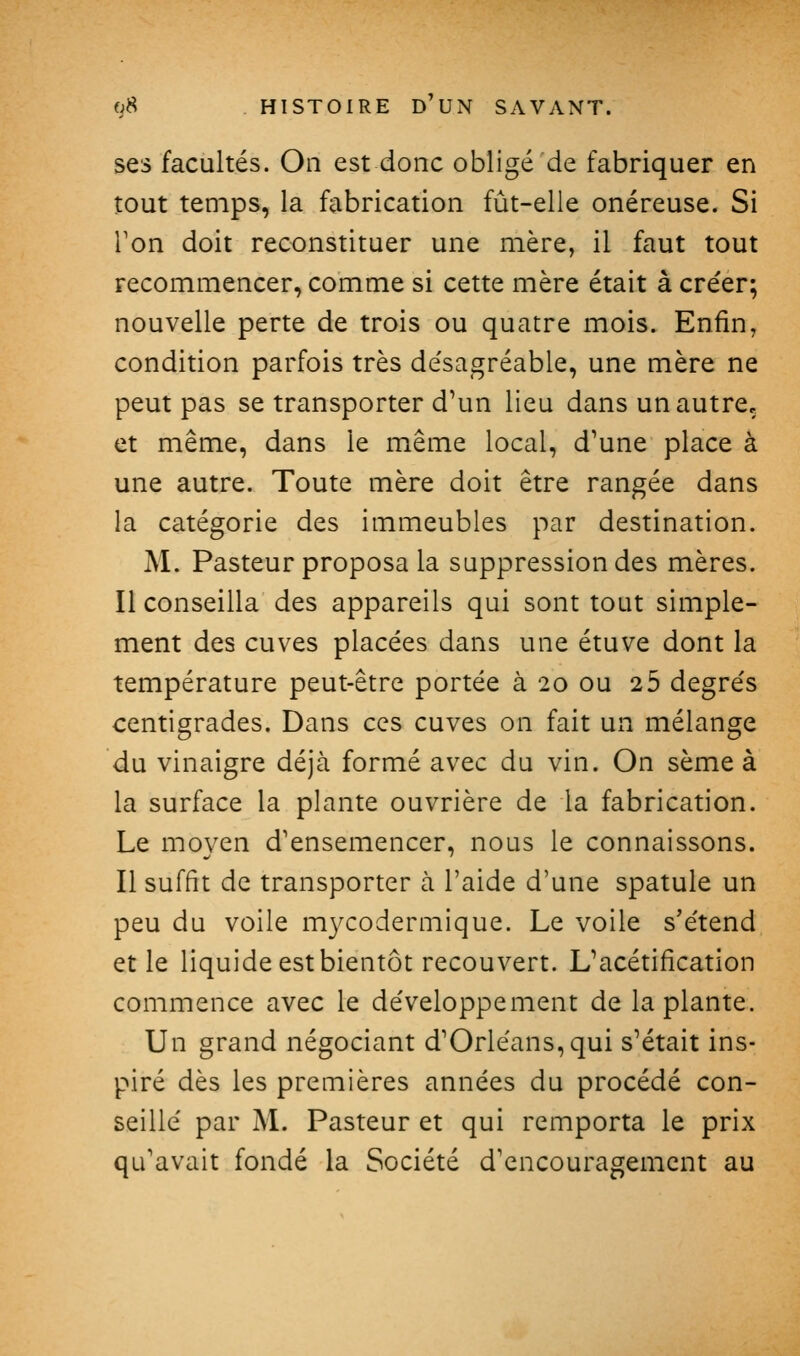 ses facultés. On est donc obligé de fabriquer en tout temps, la fabrication fût-elle onéreuse. Si Ton doit reconstituer une mère, il faut tout recommencer, comme si cette mère était à cre'er; nouvelle perte de trois ou quatre mois. Enfin, condition parfois très de'sagréable, une mère ne peut pas se transporter d\m lieu dans un autre, et même, dans le même local, d'une place à une autre. Toute mère doit être rangée dans la catégorie des immeubles par destination. M. Pasteur proposa la suppression des mères. Il conseilla des appareils qui sont tout simple- ment des cuves placées dans une étuve dont la température peut-être portée à 20 ou 2 5 degrés centigrades. Dans ces cuves on fait un mélange du vinaigre déjà formé avec du vin. On sème à la surface la plante ouvrière de la fabrication. Le moyen d'ensemencer, nous le connaissons. Il suffit de transporter à l'aide d'une spatule un peu du voile mycodermique. Le voile s'étend et le liquide est bientôt recouvert. L'acétification commence avec le développement de la plante. Un grand négociant d'Orléans, qui s'était ins- piré dès les premières années du procédé con- seillé par M. Pasteur et qui remporta le prix qu'avait fondé la Société d'encouragement au