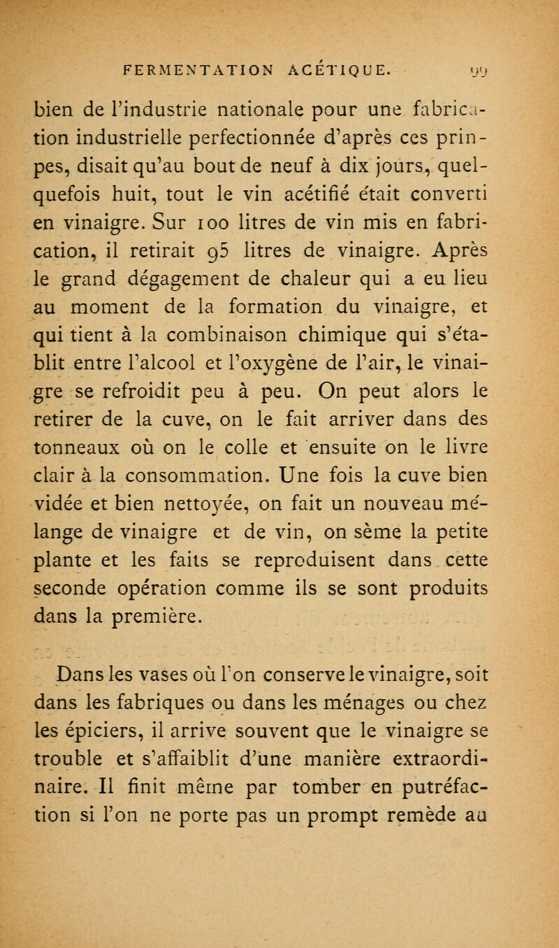 bien de l'industrie nationale pour une fabrica- tion industrielle perfectionnée d'après ces prin- pes, disait qu'au bout de neuf à dix jours, quel- quefois huit, tout le vin acétifié était converti en vinaigre. Sur loo litres de vin mis en fabri- cation, il retirait gS litres de vinaigre. Après le grand dégagement de chaleur qui a eu lieu au moment de la formation du vinaigre, et qui tient à la combinaison chimique qui s'éta- blit entre l'alcool et l'oxygène de l'air, le vinai- gre se refroidit peu à peu. On peut alors le retirer de la cuve, on le fait arriver dans des tonneaux où on le colle et ensuite on le livre clair à la consommation. Une fois la cuve bien vidée et bien nettoyée, on fait un nouveau mé- lange de vinaigre et de vin, on sème la petite plante et les faits se reproduisent dans cette seconde opération comme ils se sont produits dans la première. Dans les vases où l'on conserve le Aânaigre, soit dans les fabriques ou dans les ménages ou chez les épiciers, il arrive souvent que le vinaigre se trouble et s'affaiblit d'une manière extraordi- naire. Il finit même par tomber en putréfac- tion si l'on ne porte pas un prompt remède au