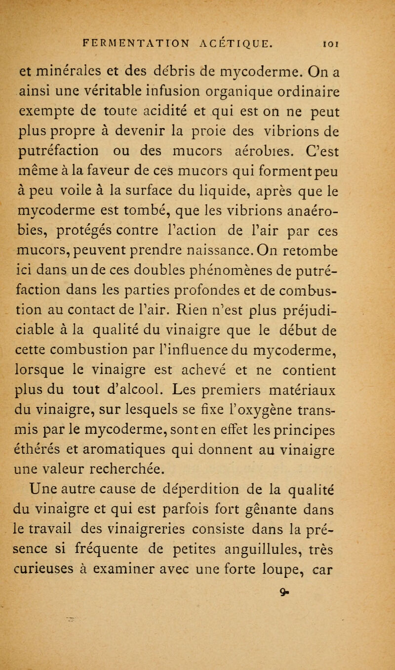 et minérales et des débris de mycoderme. On a ainsi une véritable infusion organique ordinaire exempte de toute acidité et qui est on ne peut plus propre à devenir la proie des vibrions de putréfaction ou des mucors aérobies. C'est même à la faveur de ces mucors qui forment peu à peu voile à la surface du liquide, après que le mycoderme est tombé, que les vibrions anaéro- bies, protégés contre Taction de Pair par ces mucors, peuvent prendre naissance. On retombe ici dans un de ces doubles phénomènes de putré- faction dans les parties profondes et de combus- tion au contact de Pair. Rien n'est plus préjudi- ciable à la qualité du vinaigre que le début de cette combustion par l'influence du mycoderme, lorsque le vinaigre est achevé et ne contient plus du tout d'alcool. Les premiers matériaux du vinaigre, sur lesquels se fixe l'oxygène trans- mis par le mycoderme, sont en effet les principes éthérés et aromatiques qui donnent au vinaigre une valeur recherchée. Une autre cause de déperdition de la qualité du vinaigre et qui est parfois fort gênante dans le travail des vinaigreries consiste dans la pré- sence si fréquente de petites anguillules, très curieuses à examiner avec une forte loupe, car 9-