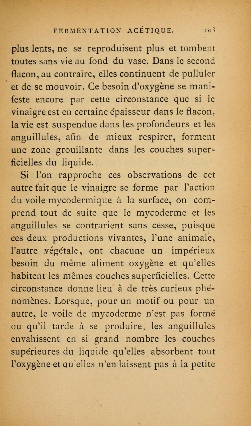 plus lents, ne se reproduisent plus et tombent toutes sans vie au fond du vase. Dans le second flacon, au contraire, elles continuent de pulluler et de se mouvoir. Ce besoin d^oxygène se mani- feste encore par cette circonstance que si le vinaigre est en certaine épaisseur dans le flacon, la vie est suspendue dans les profondeurs et les anguillules, afin de mieux respirer, forment une zone grouillante dans les couches super- ficielles du liquide. Si l'on rapproche ces observations de cet autre fait que le vinaigre se forme par Faction du voile mycodermique à la surface, on com- prend tout de suite que le mycoderme et les anguillules se contrarient sans cesse, puisque ces deux productions vivantes. Tune animale, l'autre vége'tale, ont chacune un impe'rieux besoin du même aliment oxygène et qu'elles habitent les mêmes couches superficielles. Cette circonstance donne lieu à de très curieux phé- nomènes. Lorsque, pour un motif ou pour un autre, le voile de mycoderme n'est pas formé ou qu'il tarde à se produire, les anguillules envahissent en si grand nombre les couches supérieures du liquide qu'elles absorbent tout Poxygène et qu'elles n'en laissent pas à la petite