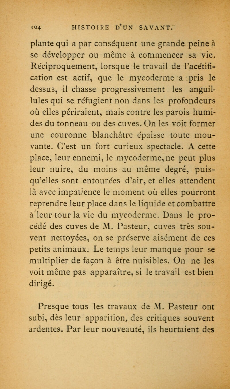 plante qui a par conséquent une grande peine à se développer ou même à commencer sa vie. Re'ciproquement, lorsque le travail de l'acétifi- cation est actif, que le mycoderme a pris le dessus, il chasse progressivement les anguil- lules qui se réfugient non dans les profondeurs où elles périraient, mais contre les parois humi- des du tonneau ou des cuves. On les voit former une couronne blanchâtre épaisse toute mou- vante. C'est un fort curieux spectacle. A cette place, leur ennemi, le mycoderme, ne peut plus leur nuire, du moins au même degré, puis- qu'elles sont entourées d'air, et elles attendent là avec impatience le moment où elles pourront reprendre leur place dans le liquide et combattre à leur tour la vie du mycoderme. Dans le pro- cédé des cuves de M. Pasteur, cuves très sou- vent nettoyées, on se préserve aisément de ces petits animaux. Le temps leur manque pour se multiplier de façon à être nuisibles. On ne les voit même pas apparaître, si le travail est bien dirigé. Presque tous les travaux de M. Pasteur ont subi, dès leur apparition, des critiques souvent ardentes. Par leur nouveauté, ils heurtaient des