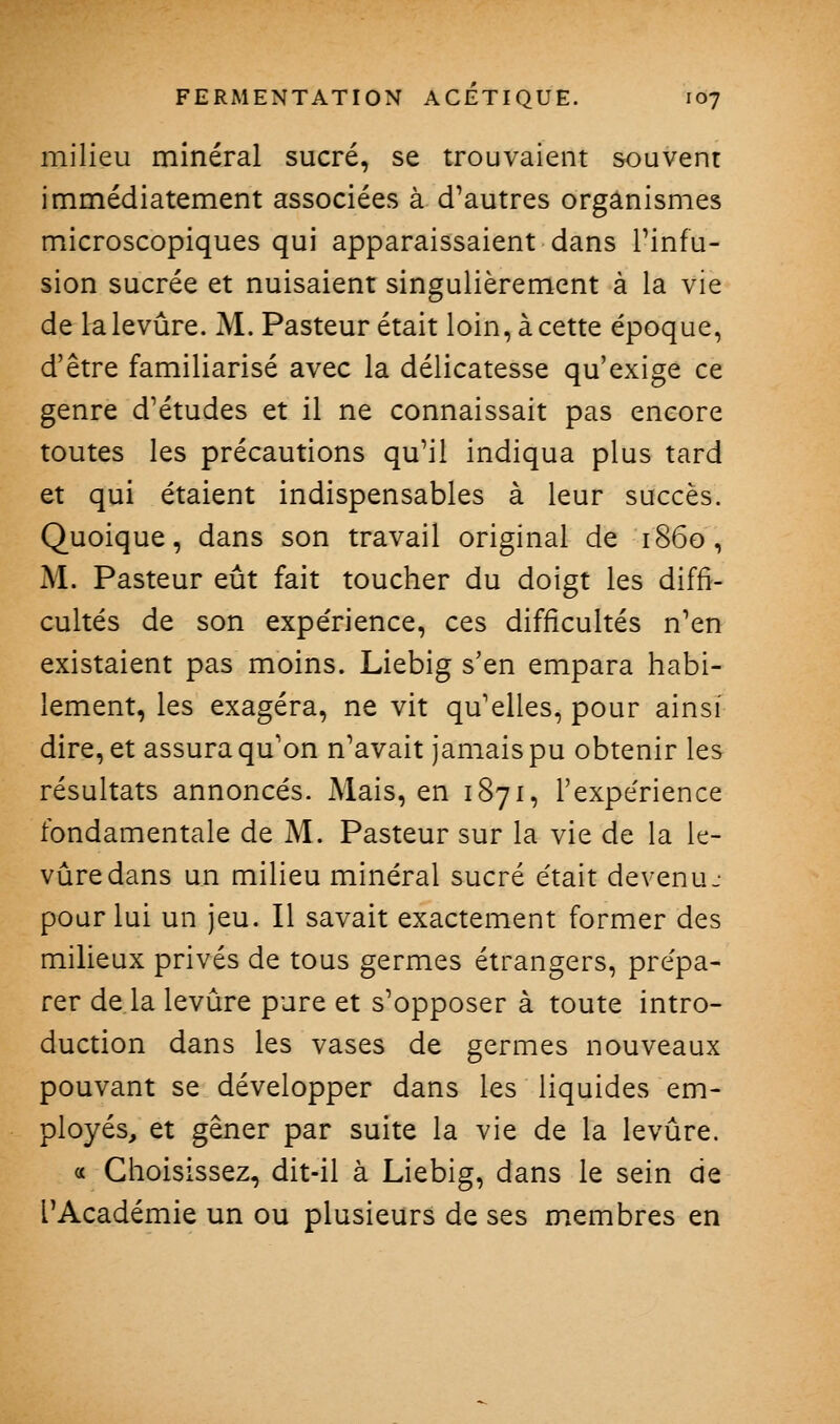 milieu minéral sucré, se trouvaient souvent immédiatement associées à d'autres organismes microscopiques qui apparaissaient dans Tinfu- sion sucrée et nuisaient singulièrement à la vie de la levure. M. Pasteur était loin, à cette époque, d'être familiarisé avec la délicatesse qu'exige ce genre d'études et il ne connaissait pas encore toutes les précautions qu'il indiqua plus tard et qui étaient indispensables à leur succès. Quoique, dans son travail original de 1860, M. Pasteur eût fait toucher du doigt les diffi- cultés de son expe'rience, ces difficultés n'en existaient pas moins. Liebig s'en empara habi- lement, les exagéra, ne vit qu'elles, pour ainsi dire, et assura qu'on n'avait jamais pu obtenir les résultats annoncés. Mais, en 1871, l'expérience fondamentale de M. Pasteur sur la vie de la le- vure dans un milieu minéral sucré était devenu.- pour lui un jeu. Il savait exactement former des milieux privés de tous germes étrangers, prépa- rer de la levure pure et s'opposer à toute intro- duction dans les vases de germes nouveaux pouvant se développer dans les liquides em- ployés, et gêner par suite la vie de la levure. « Choisissez, dit-il à Liebig, dans le sein de l'Académie un ou plusieurs de ses membres en