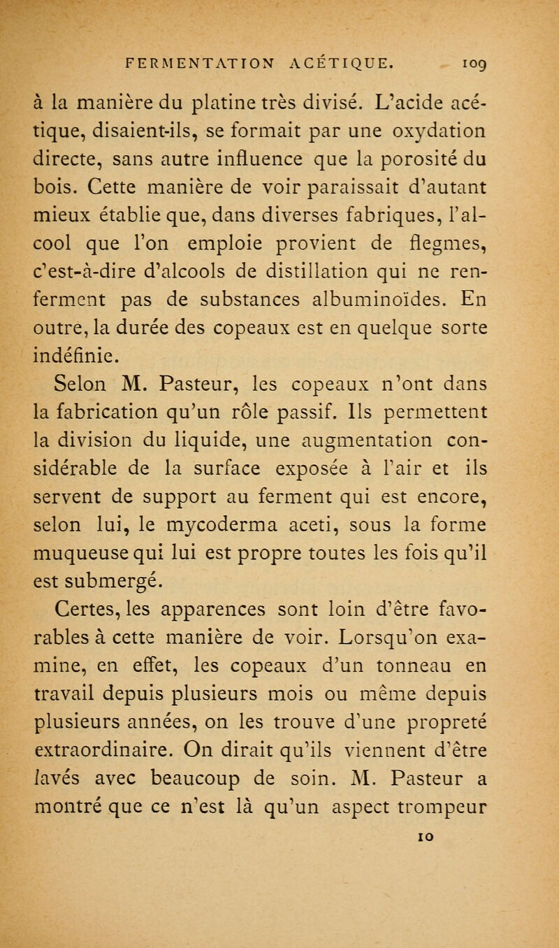 à la manière du platine très divisé. L'acide acé- tique, disaient-ils, se formait par une oxydation directe, sans autre influence que la porosité du bois. Cette manière de voir paraissait d'autant mieux établie que, dans diverses fabriques, l'al- cool que l'on emploie provient de flegmes, c'est-à-dire d'alcools de distillation qui ne ren- ferment pas de substances albuminoïdes. En outre, la durée des copeaux est en quelque sorte indéfinie. Selon M. Pasteur, les copeaux n'ont dans la fabrication qu'un rôle passif. Ils permettent la division du liquide, une augmentation con- sidérable de la surface exposée à Tair et ils servent de support au ferment qui est encore, selon lui, le mycoderma aceti, sous la forme muqueuse qui lui est propre toutes les fois qu'il est submergé. Certes, les apparences sont loin d'être favo- rables à cette manière de voir. Lorsqu'on exa- mine, en effet, les copeaux d'un tonneau en travail depuis plusieurs mois ou même depuis plusieurs années, on les trouve d'une propreté extraordinaire. On dirait qu'ils viennent d'être lavés avec beaucoup de soin. M. Pasteur a montré que ce n'est là qu'un aspect trompeur lO