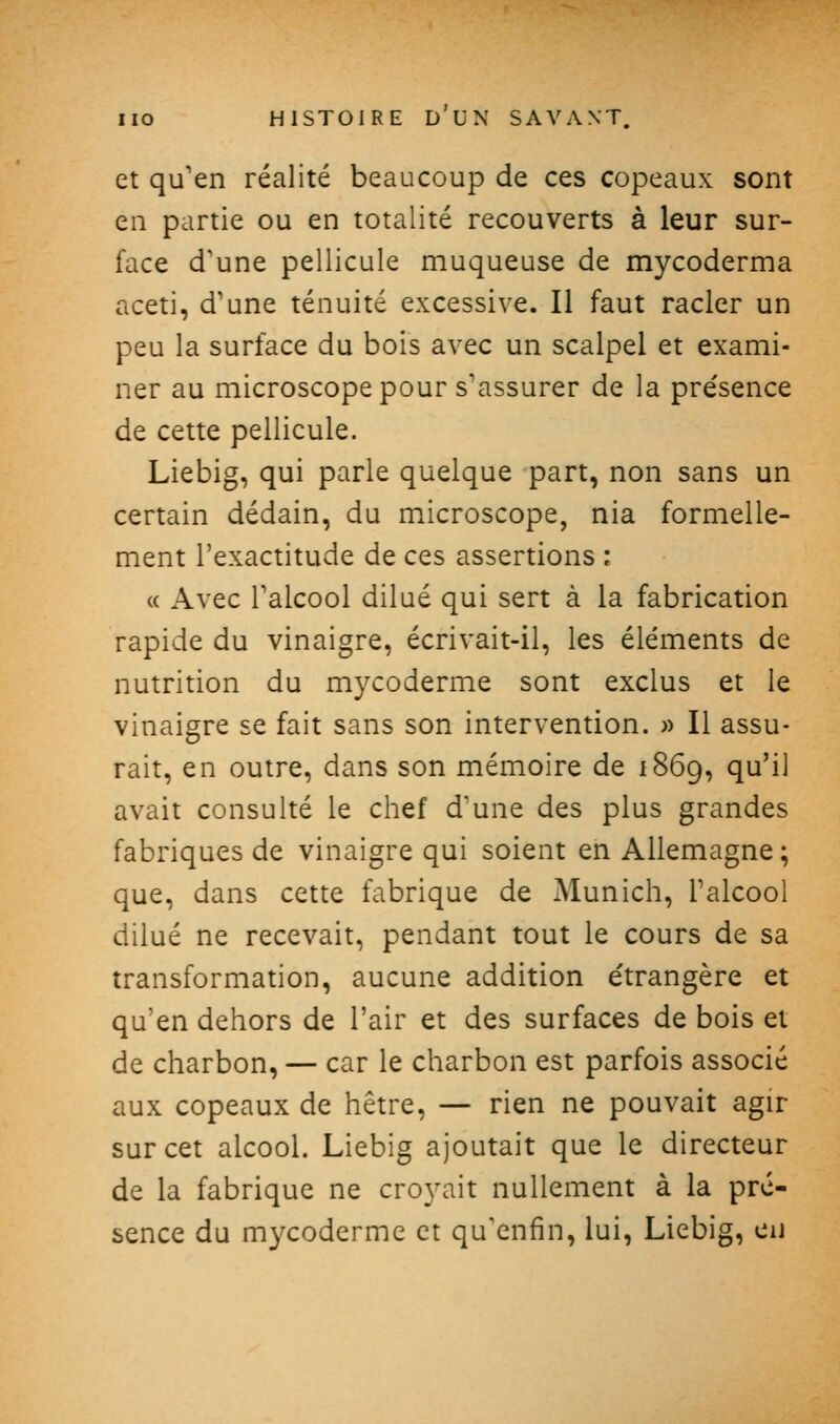 et qu'en réalité beaucoup de ces copeaux sont en partie ou en totalité recouverts à leur sur- face d'une pellicule muqueuse de mycoderma aceti, d'une ténuité excessive. Il faut racler un peu la surface du bois avec un scalpel et exami- ner au microscope pour s'assurer de la pre'sence de cette pellicule. Liebig, qui parle quelque part, non sans un certain dédain, du microscope, nia formelle- ment l'exactitude de ces assertions : « Avec l'alcool dilué qui sert à la fabrication rapide du vinaigre, écrivait-il, les éléments de nutrition du mycoderme sont exclus et le vinaigre se fait sans son intervention. » Il assu- rait, en outre, dans son mémoire de 1869, qu'il avait consulté le chef d'une des plus grandes fabriques de vinaigre qui soient en Allemagne ; que, dans cette fabrique de Munich, l'alcool dilué ne recevait, pendant tout le cours de sa transformation, aucune addition e'trangère et qu'en dehors de l'air et des surfaces de bois et de charbon, — car le charbon est parfois associé aux copeaux de hêtre, — rien ne pouvait agir sur cet alcool. Liebig ajoutait que le directeur de la fabrique ne croyait nullement à la pré- sence du mycoderme et qu'enfin, lui, Liebig, eu