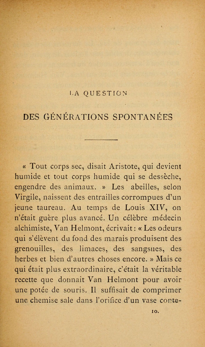 LA QUESTION DES GÉNÉRATIONS SPONTANÉES « Tout corps sec, disait Aristote, qui devient humide et tout corps humide qui se dessèche, engendre des animaux. » Les abeilles, selon Virgile, naissent des entrailles corrompues d'un jeune taureau. Au temps de Louis XIV, on n'était guère plus avancé. Un célèbre médecin alchimiste. Van Helmont, écrivait : « Les odeurs qui s'élèvent du fond des marais produisent des grenouilles, des limaces, des sangsues, des herbes et bien d'autres choses encore. » Mais ce qui était plus extraordinaire, c'était la véritable recette que donnait Van Helmont pour avoir une potée de souris. Il suffisait de comprimer une chemise sale dans l'orifice d'un vase conte- lO.