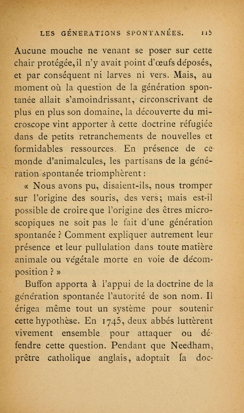 Aucune mouche ne venant se poser sur cette chair protégée, il n'y avait point d'œufs de'posés, et par conséquent ni larves ni vers. Mais, au moment où la question de la génération spon- tanée allait s^amoindrissant, circonscrivant de plus en plus son domaine, la découverte du mi- croscope vint apporter à cette doctrine réfugiée dans de petits retranchements de nouvelles et formidables ressources. En présence de ce- monde d'animalcules, les partisans de la ge'né- ration spontanée triomphèrent : « Nous avons pu, disaient-ils, nous tromper sur Torigine des souris, des vers; mais est-il possible de croire que l'origine des êtres micro- scopiques ne soit pas le fait d'une génération spontanée ? Comment expliquer autrement leur présence et leur puUulation dans toute matière animale ou ve'gétale morte en voie de de'com- position ? » Buffon apporta à l'appui de la doctrine de la ge'nération spontanée Tautorité de son nom. Il érigea même tout un système pour soutenir cette hypothèse. En 1745, deux abbés luttèrent vivement ensemble pour attaquer ou dé- fendre cette question. Pendant que Needham, prêtre catholique anglais, adoptait la doc-