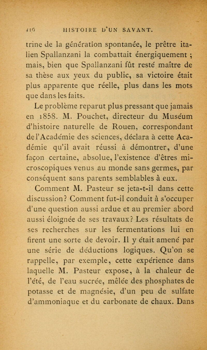 trine de la génération spontanée, le prêtre ita- lien Spallanzani la combattait énergiquement ; mais, bien que Spallanzani fût reste' maître de sa thèse aux 3^eux du public, sa victoire était plus apparente que réelle, plus dans les mots que dans les faits. Le problème reparut plus pressant que jamais en i858. M. Pouchet, directeur du Muse'um d'histoire naturelle de Rouen, correspondant del'Acade'mie des sciences, déclara à cette Aca- démie qu'il avait réussi à démontrer, d'une façon certaine, absolue, l'existence d'êtres mi- croscopiques venus au monde sans germes, par conséquent sans parents semblables à eux. Comment M. Pasteur se jeta-t-il dans cette discussion? Comment fut-il conduit à s'occuper d'une question aussi ardue et au premier abord aussi éloignée de ses travaux? Les résultats de ses recherches sur les fermentations lui en firent une sorte de devoir. 11 y était amené par une série de déductions logiques. Qu'on se rappelle, par exemple, cette expérience dans laquelle M. Pasteur expose, à la chaleur de Tété, de Peau sucrée, mêlée des phosphates de potasse et de magnésie, d'un peu de sulfate d'ammoniaque et du carbonate de chaux. Dans