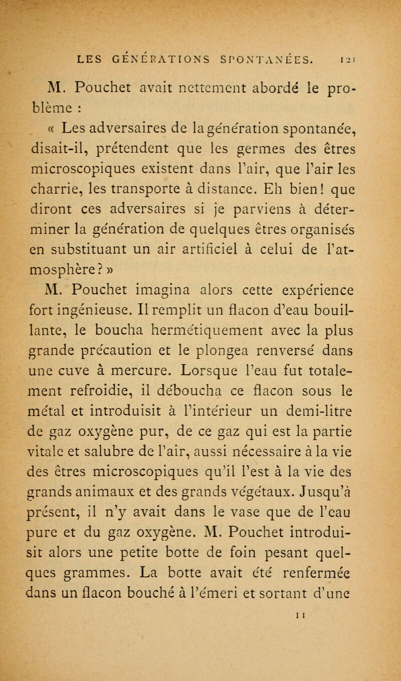 M. Pouchet avait nettement abordé le pro- blème : « Les adversaires de lage'ne'ration spontanée, disait-il, prétendent que les germes des êtres microscopiques existent dans Pair, que Pair les charrie, les transporte à distance. Eh bien! que diront ces adversaires si je parviens à déter- miner la génération de quelques êtres organisés en substituant un air artificiel à celui de Tat- mosphère ? » M. Pouchet imagina alors cette expérience fort ingénieuse. Il remplit un flacon d'eau bouil- lante, le boucha hermétiquement avec la plus grande précaution et le plongea renversé dans une cuve à mercure. Lorsque l'eau fut totale- ment refroidie, il déboucha ce flacon sous le métal et introduisit à l'intérieur un demi-litre de gaz oxygène pur, de ce gaz qui est la partie vitale et salubre de Pair, aussi nécessaire à la vie des êtres microscopiques qu'il l'est à la vie des grands animaux et des grands végétaux. Jusqu'à présent, il n'y avait dans le vase que de l'eau pure et du gaz oxygène. M. Pouchet introdui- sit alors une petite botte de foin pesant quel- ques grammes. La botte avait été renfermée dans un flacon bouché à Pémeri et sortant d'une 11