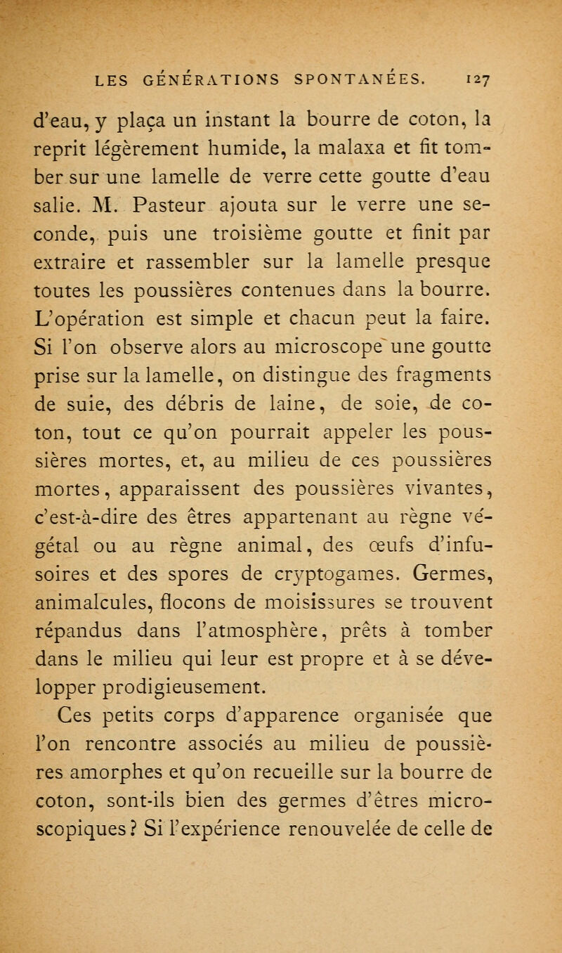 d'eau, y plaça un instant la bourre de coton, la reprit légèrement humide, la malaxa et fit tom- ber sur une lamelle de verre cette goutte d'eau salie. M. Pasteur ajouta sur le verre une se- conde, puis une troisième goutte et finit par extraire et rassembler sur la lamelle presque toutes les poussières contenues dans la bourre. L'opération est simple et chacun peut la faire. Si l'on observe alors au microscope une goutte prise sur la lamelle, on distingue des fragments de suie, des débris de laine, de soie, de co- ton, tout ce qu'on pourrait appeler les pous- sières mortes, et, au milieu de ces poussières mortes, apparaissent des poussières vivantes, c'est-à-dire des êtres appartenant au règne ve'- gétal ou au règne animal, des œufs d'infu- soires et des spores de cr3^ptogames. Germes, animalcules, flocons de moisissures se trouvent répandus dans l'atmosphère, prêts à tomber dans le milieu qui leur est propre et à se déve- lopper prodigieusement. Ces petits corps d'apparence organisée que Ton rencontre associés au milieu de poussiè- res amorphes et qu'on recueille sur la bourre de coton, sont-ils bien des germes d'êtres micro- scopiques? Si l'expérience renouvelée de celle de