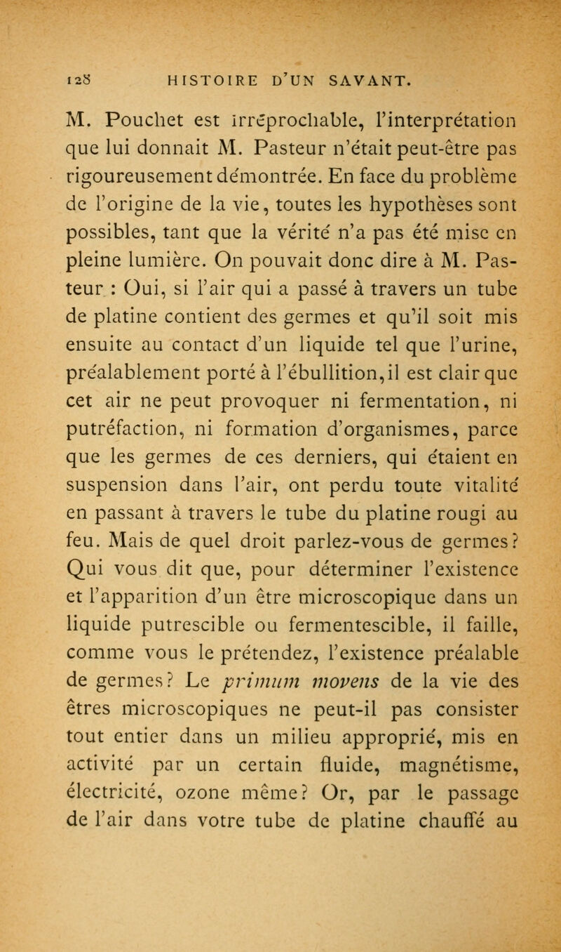 M. Pouchet est irréprochable, l'interprétation que lui donnait M. Pasteur n'était peut-être pas rigoureusement démontrée. En face du problème de l'origine de la vie, toutes les hypothèses sont possibles, tant que la vérité n'a pas été mise en pleine lumière. On pouvait donc dire à M. Pas- teur : Oui, si l'air qui a passé à travers un tube de platine contient des germes et qu'il soit mis ensuite au contact d'un liquide tel que l'urine, préalablement porté à rébullition,il est clair que cet air ne peut provoquer ni fermentation, ni putréfaction, ni formation d'organismes, parce que les germes de ces derniers, qui étaient en suspension dans l'air, ont perdu toute vitalité en passant à travers le tube du platine rougi au feu. Mais de quel droit parlez-vous de germes? Qui vous dit que, pour déterminer l'existence et l'apparition d'un être microscopique dans un liquide putrescible ou fermentescible, il faille, comme vous le prétendez, l'existence préalable de germes? Le primiim movens de la vie des êtres microscopiques ne peut-il pas consister tout entier dans un milieu approprié, mis en activité par un certain fluide, magnétisme, électricité, ozone même? Or, par le passage de l'air dans votre tube de platine chauffé au