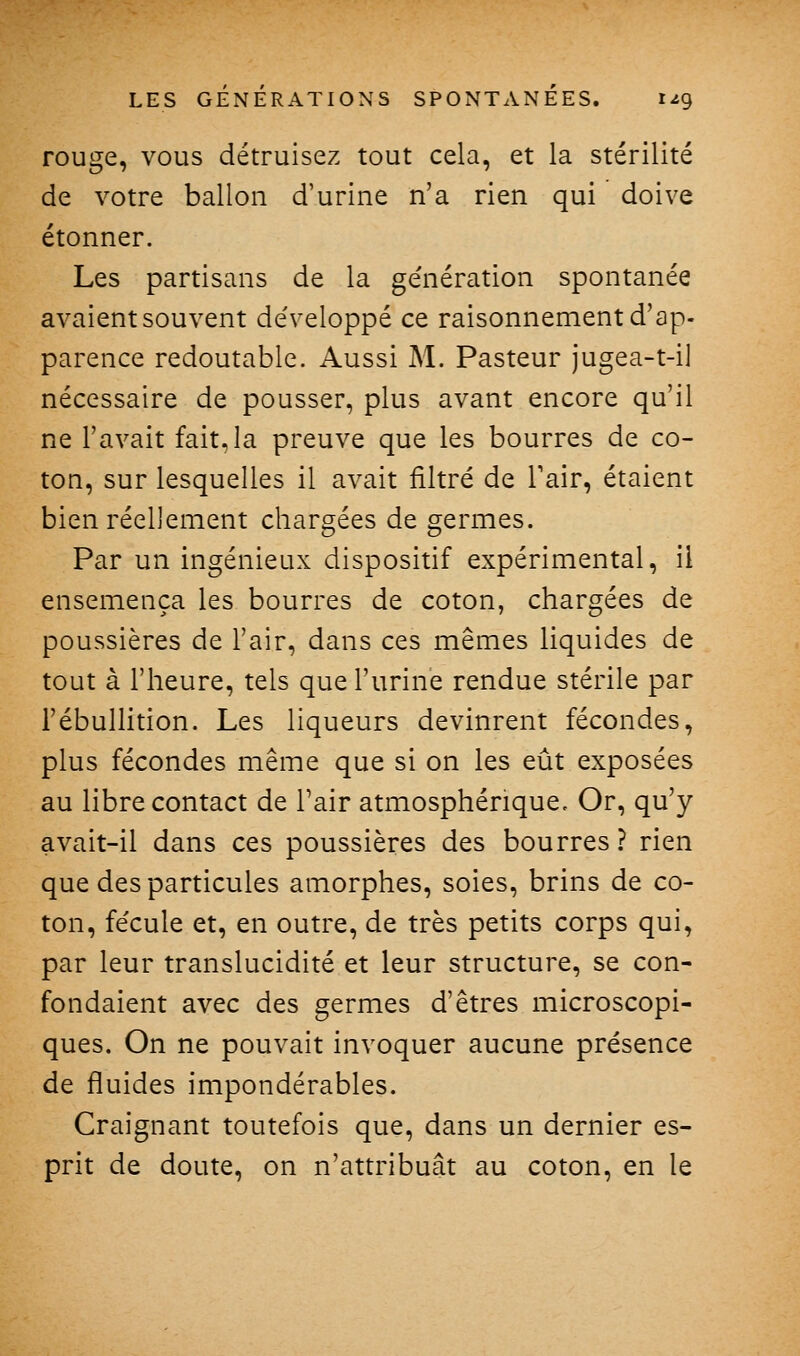 rouge, vous détruisez tout cela, et la stérilité de votre ballon d'urine n'a rien qui doive étonner. Les partisans de la ge'nération spontanée avaient souvent de'veloppé ce raisonnement d'ap- parence redoutable. Aussi M. Pasteur jugea-t-i] nécessaire de pousser, plus avant encore qu'il ne l'avait fait, la preuve que les bourres de co- ton, sur lesquelles il avait filtré de Fair, étaient bien réellement chargées de germes. Par un ingénieux dispositif expérimental, il ensemença les bourres de coton, chargées de poussières de l'air, dans ces mêmes liquides de tout à l'heure, tels que l'urine rendue stérile par l'ébullition. Les liqueurs devinrent fécondes, plus fécondes même que si on les eût exposées au libre contact de Tair atmosphérique. Or, qu'y avait-il dans ces poussières des bourres? rien que des particules amorphes, soies, brins de co- ton, fécule et, en outre, de très petits corps qui, par leur translucidité et leur structure, se con- fondaient avec des germes d'êtres microscopi- ques. On ne pouvait invoquer aucune présence de fluides impondérables. Craignant toutefois que, dans un dernier es- prit de doute, on n'attribuât au coton, en le