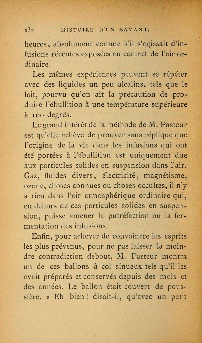 heures, absolument comme s'il s'agissait d^in- fusions re'centes exposées au contact de l'air or- dinaire. Les mêmes expe'riences peuvent se répéter avec des liquides un peu alcalins, tels que le lait, pourvu qu'on ait la pre'caution de pro- duire l'ébullition à une tempe'rature supérieure à 100 degrés. Le grand intérêt de la méthode de M. Pasteur est qu'elle achève de prouver sans réplique que l'origine de la vie dans les infusions qui ont été portées à l'ébullition est uniquement due aux particules solides en suspension dans l'air. Gaz, fluides divers, électricité, magnétisme, ozone, choses connues ou choses occultes, il n'y a rien dans l'air atmosphérique ordinaire qui, en dehors de ces particules solides en suspen- sion, puisse amener la putréfaction ou la fer- mentation des infusions. Enfin, pour achever de convaincre les esprits les plus prévenus, pour ne pas laisser la moin- dre contradiction debout, M. Pasteur montra un de ces ballons à col sinueux tels qu'il les avait préparés et conservés depuis des mois et des années. Le ballon était couvert de pous- sière. « Eh bien I disait-il, qu'avec un petit