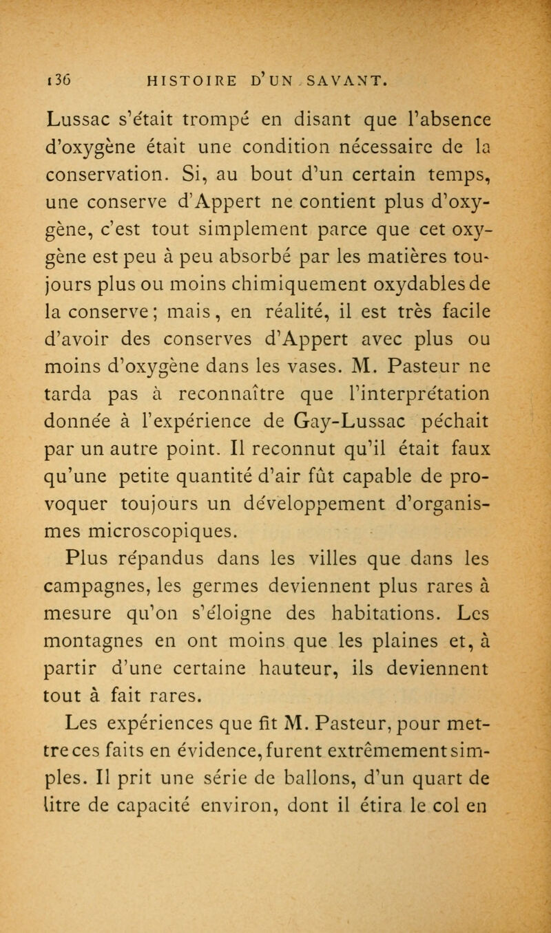 Lussac s^était trompé en disant que l'absence d'oxygène était une condition nécessaire de la conservation. Si, au bout d'un certain temps, une conserve d'Appert ne contient plus d'oxy- gène, c'est tout simplement parce que cet oxy- gène est peu à peu absorbé par les matières tou- jours plus ou moins chimiquement oxydables de la conserve ; mais, en réalité, il est très facile d'avoir des conserves d'Appert avec plus ou moins d'oxygène dans les vases. M. Pasteur ne tarda pas à reconnaître que l'interpre'tation donnée à l'expérience de Gay-Lussac pe'chait par un autre point. Il reconnut qu'il était faux qu'une petite quantité d'air fût capable de pro- voquer toujours un développement d'organis- mes microscopiques. Plus re'pandus dans les villes que dans les campagnes, les germes deviennent plus rares à mesure qu'on s'éloigne des habitations. Les montagnes en ont moins que les plaines et, à partir d'une certaine hauteur, ils deviennent tout à fait rares. Les expériences que fît M. Pasteur, pour met- tre ces faits en évidence, furent extrêmement sim- ples. Il prit une série de ballons, d'un quart de litre de capacité environ, dont il étira le col en