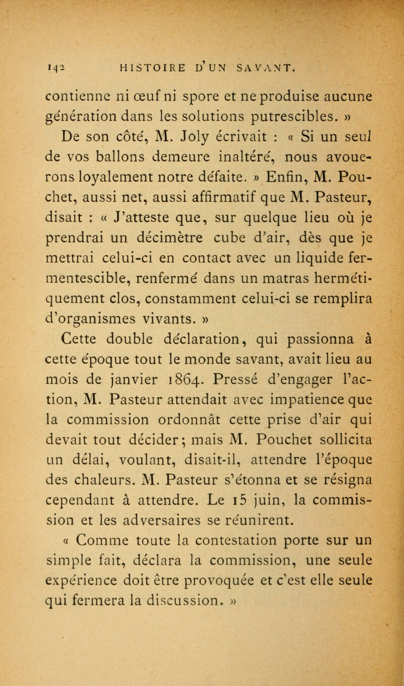 contienne ni œuf ni spore et ne produise aucune ge'nération dans les solutions putrescibles. » De son côté, M. Joly écrivait : « Si un seul de vos ballons demeure inaltéré', nous avoue- rons loyalement notre défaite. » Enfin, M. Pou- chet, aussi net, aussi affirmatif que M. Pasteur, disait : « J'atteste que, sur quelque lieu où je prendrai un décimètre cube d'air, dès que je mettrai celui-ci en contact avec un liquide fer- mentescible, renfermé dans un matras herméti- quement clos, constamment celui-ci se remplira d'organismes vivants. » Cette double déclaration, qui passionna à cette époque tout le monde savant, avait lieu au mois de janvier 1864. Pressé d'engager l'ac- tion, M. Pasteur attendait avec impatience que la commission ordonnât cette prise d'air qui devait tout décider; mais M. Pouchet sollicita un délai, voulant, disait-il, attendre l'époque des chaleurs. M. Pasteur s'étonna et se résigna cependant à attendre. Le i5 juin, la commis- sion et les adversaires se réunirent. a Comme toute la contestation porte sur un simple fait, déclara la commission, une seule expérience doit être provoquée et c'est elle seule qui fermera la discussion. »