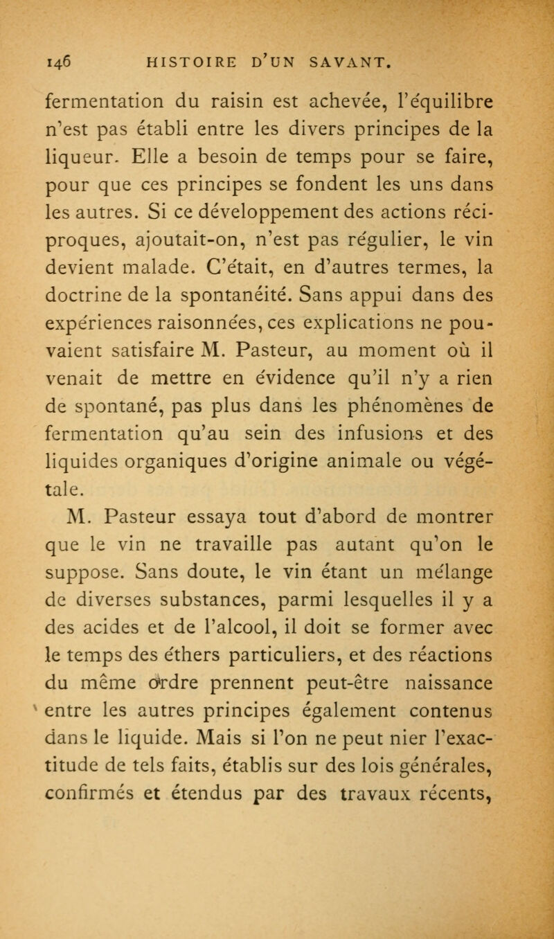 fermentation du raisin est achevée, l'e'quilibre n'est pas établi entre les divers principes de la liqueur. Elle a besoin de temps pour se faire, pour que ces principes se fondent les uns dans les autres. Si ce développement des actions réci- proques, ajoutait-on, n'est pas re'gulier, le vin devient malade. G'e'tait, en d'autres termes, la doctrine de la spontanéité. Sans appui dans des expériences raisonnées, ces explications ne pou- vaient satisfaire M. Pasteur, au moment où il venait de mettre en évidence qu'il n'y a rien de spontané, pas plus dans les phénomènes de fermentation qu'au sein des infusions et des liquides organiques d'origine animale ou végé- tale. M. Pasteur essaya tout d'abord de montrer que le vin ne travaille pas autant qu'on le suppose. Sans doute, le vin étant un mélange de diverses substances, parmi lesquelles il y a des acides et de l'alcool, il doit se former avec le temps des éthers particuliers, et des réactions du même o'rdre prennent peut-être naissance ^ entre les autres principes également contenus dans le liquide. Mais si l'on ne peut nier l'exac- titude de tels faits, établis sur des lois générales, confirmés et étendus par des travaux récents,