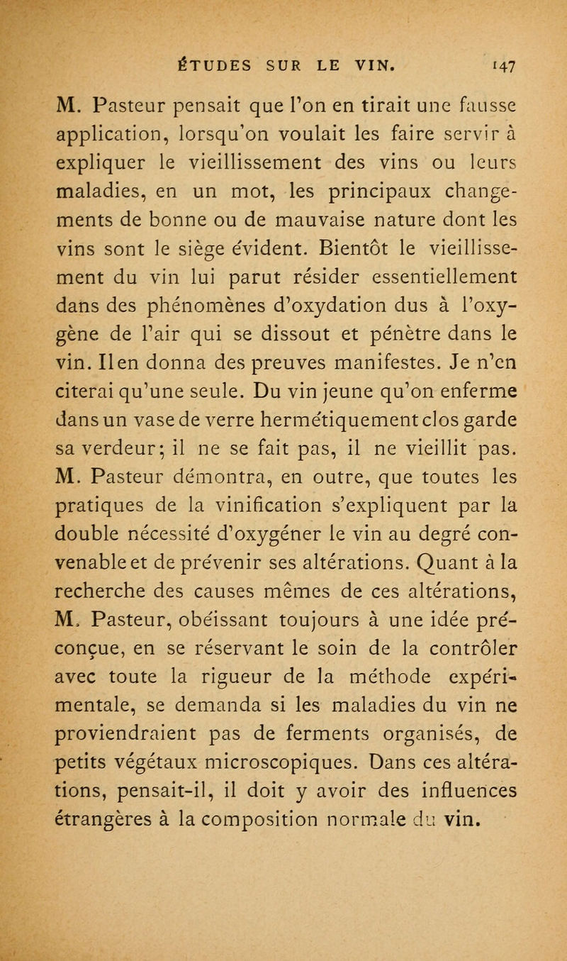 M. Pasteur pensait que Ton en tirait une fausse application, lorsqu'on voulait les faire servir à expliquer le vieillissement des vins ou leurs maladies, en un mot, les principaux change- ments de bonne ou de mauvaise nature dont les vins sont le siège e'vident. Bientôt le vieillisse- ment du vin lui parut résider essentiellement dans des phénomènes d'oxydation dus à l'oxy- gène de Pair qui se dissout et pénètre dans le vin. lien donna des preuves manifestes. Je n'en citerai qu'une seule. Du vin jeune qu'on enferme dans un vase de verre hermétiquement clos garde sa verdeur; il ne se fait pas, il ne vieillit pas. M. Pasteur démontra, en outre, que toutes les pratiques de la vinification s'expliquent par la double nécessité d'oxygéner le vin au degré con- venable et de prévenir ses altérations. Quant à la recherche des causes mêmes de ces altérations, M. Pasteur, obéissant toujours à une idée pré- conçue, en se réservant le soin de la contrôler avec toute la rigueur de la méthode expéri* mentale, se demanda si les maladies du vin ne proviendraient pas de ferments organisés, de petits végétaux microscopiques. Dans ces altéra- tions, pensait-il, il doit y avoir des influences étrangères à la composition norm^ale du vin.