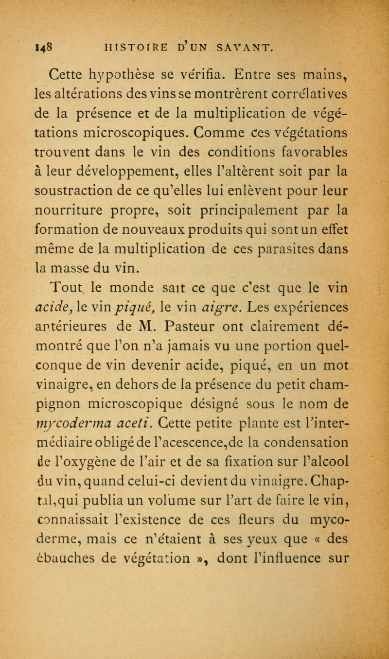 Cette h3^pothèse se vérifia. Entre ses mains, les altérations des vinsse montrèrent corrélatives de la présence et de la multiplication de végé- tations microscopiques. Gomme ces végétations trouvent dans le vin des conditions favorables à leur développement, elles Taltèrent soit par la soustraction de ce qu'elles lui enlèvent pour leur nourriture propre, soit principalement par la formation de nouveaux produits qui sont un effet même de la multiplication de ces parasites dans la masse du vin. Tout le monde sait ce que c'est que le vin acide, le vin piqué, le vin aigre. Les expériences antérieures de M. Pasteur ont clairement dé- montré que Ton n'a jamais vu une portion quel- conque de vin devenir acide, piqué, en un mot vinaigre, en dehors de la présence du petit cham- pignon microscopique désigné sous le nom de mycodei^ma aceti. Cette petite plante est Tinter- tnédiaire obligé de Tacescence,de la condensation de l'oxygène de l'air et de sa fixation sur l'alcool du vin, quand celui-ci devient du vinaigre. Chap- taUqui publia un volume sur l'art de faire le vin, connaissait l'existence de ces fleurs du myco- derme, mais ce n'étaient à ses yeux que « des ébauches de végétation », dont l'influence sur