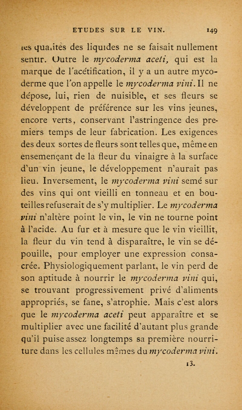 ics qualités des liquides ne se faisait nullement sentir. Uutre le mycodeivna aceti, qui est la marque de Tacétification, il y a un autre myco- derme que Ton appelle le mjcoderma vini. Il ne dépose, lui, rien de nuisible, et ses fleurs se développent de préférence sur les vins jeunes, encore verts, conservant Tastringence des pre- miers temps de leur fabrication. Les exigences des deux sortes de fleurs sont telles que, même en ensemençant de la fleur du vinaigre à la surface d'un vin jeune, le développement n'aurait pas lieu. Inversement, le mycodeivna vini semé sur des vins qui ont vieilli en tonneau et en bou- teilles refuserait de s'y multiplier. Le mycoderma vini n'altère point le vin, le vin ne tourne point à l'acide. Au fur et à mesure que le vin vieillit, la fleur du vin tend à disparaître, le vin se dé- pouille, pour employer une expression consa- crée. Physiologiquement parlant, le vin perd de son aptitude à nourrir le mjcoderma vini qui, se trouvant progressivement privé d'aliments appropriés, se fane, s'atrophie. Mais c'est alors que le mycoderma aceti peut apparaître et se multiplier avec une facilité d'autant plus grande qu'il puise assez longtemps sa première nourri- ture dans les cellules mSmes du mycoderma vini. i3.