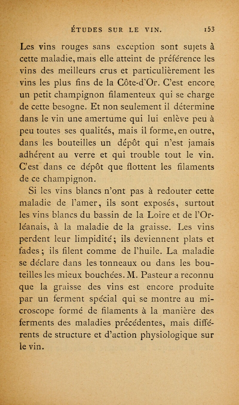 Les vins rouges sans exception sont sujets à cette maladie, mais elle atteint de préférence les vins des meilleurs crus et particulièrement les vins les plus fins de la Côte-d'Or. Cest encore un petit champignon filamenteux qui se charge de cette besogne. Et non seulement il détermine dans le vin une amertume qui lui enlève peu à peu toutes ses qualités, mais il forme, en outre, dans les bouteilles un dépôt qui n'est jamais adhérent au verre et qui trouble tout le vin. C'est dans ce de'pôt que flottent les filaments de ce champignon. Si les vins blancs n'ont pas à redouter cette maladie de Tamer, ils sont exposés, surtout les vins blancs du bassin de la Loire et de FOr- léanais, à la maladie de la graisse. Les vins perdent leur hmpidité; ils deviennent plats et fades ; ils filent comme de Phuile. La maladie se de'clare dans les tonneaux ou dans les bou- teilles les mieux bouchées. M. Pasteur a reconnu que la graisse des vins est encore produite par un ferment spécial qui se montre au mi- croscope formé de filaments à la manière des ferments des maladies précédentes, mais diffé- rents de structure et d'action physiologique sur le vin.