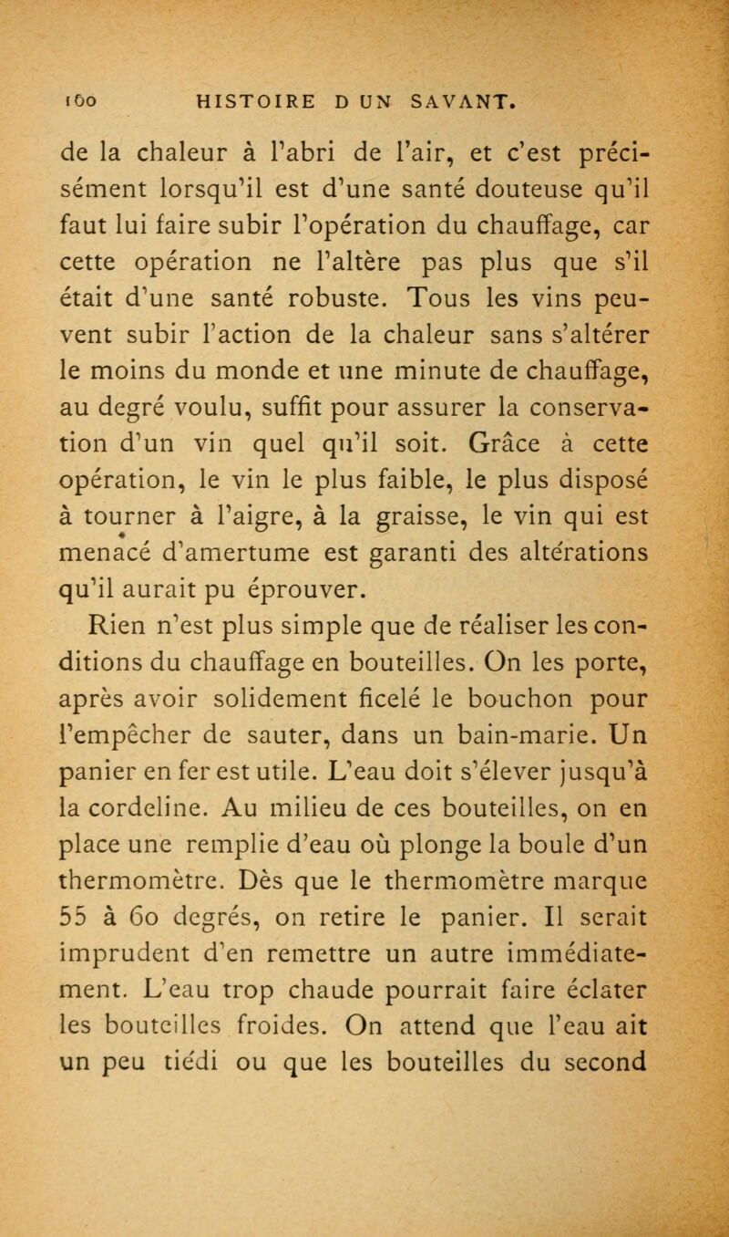 de la chaleur à Tabri de l'air, et c'est préci- sément lorsqu'il est d'une santé douteuse qu'il faut lui faire subir l'opération du chauffage, car cette opération ne l'altère pas plus que s'il était d'une santé robuste. Tous les vins peu- vent subir l'action de la chaleur sans s'altérer le moins du monde et une minute de chauffage, au degré voulu, suffit pour assurer la conserva- tion d'un vin quel qu'il soit. Grâce à cette opération, le vin le plus faible, le plus disposé à tourner à l'aigre, à la graisse, le vin qui est menacé d'amertume est garanti des alte'rations qu'il aurait pu éprouver. Rien n'est plus simple que de réaliser les con- ditions du chauffage en bouteilles. On les porte, après avoir solidement ficelé le bouchon pour l'empêcher de sauter, dans un bain-marie. Un panier en fer est utile. L'eau doit s'élever jusqu'à la cordeline. Au milieu de ces bouteilles, on en place une remplie d'eau où plonge la boule d'un thermomètre. Dès que le thermomètre marque 55 à 60 degrés, on retire le panier. Il serait imprudent d'en remettre un autre immédiate- ment. L'eau trop chaude pourrait faire éclater les bouteilles froides. On attend que l'eau ait un peu tie'di ou que les bouteilles du second